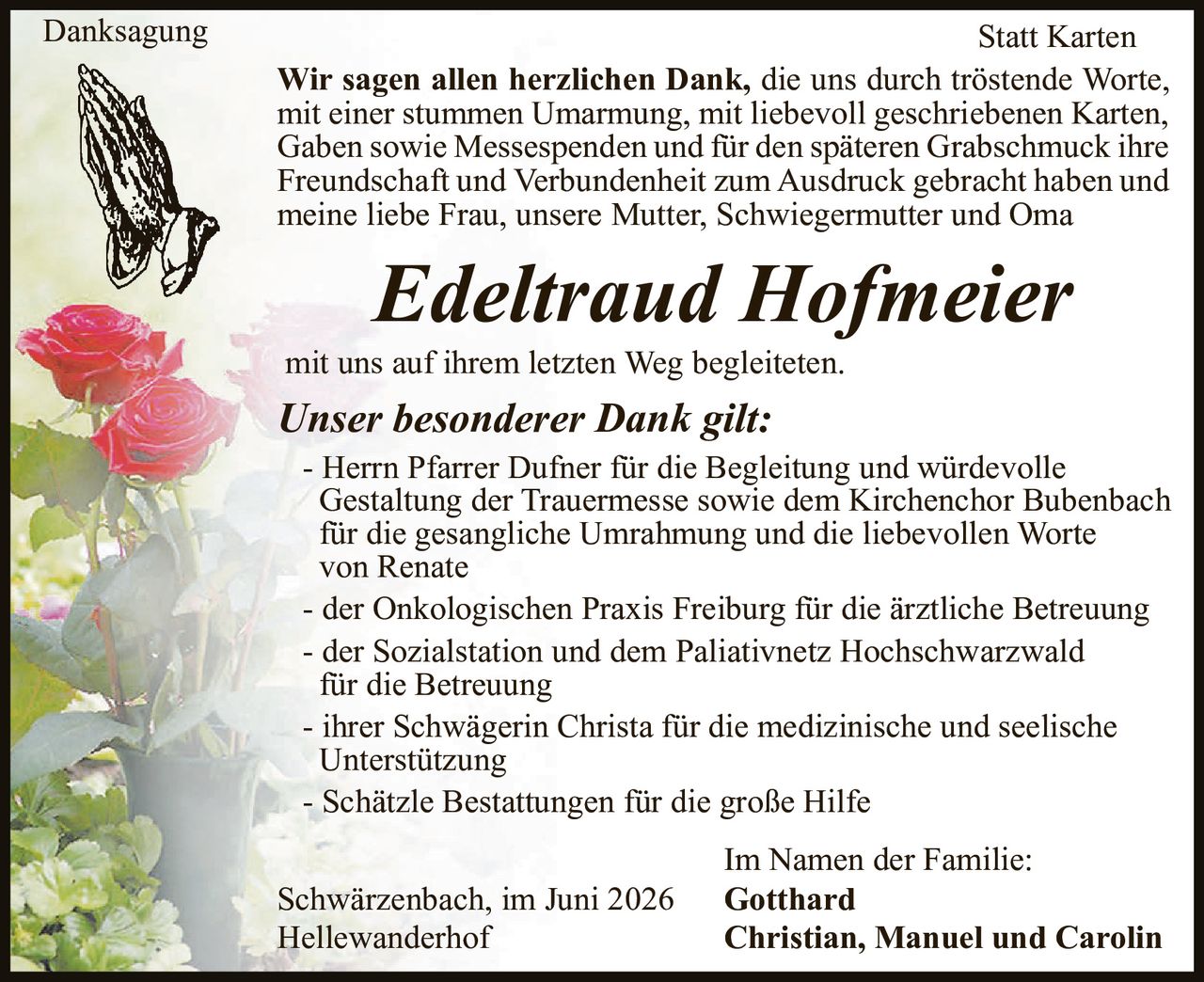 <p><strong>Danksagung</strong></p>

<p><strong>Wir sagen allen herzlichen Dank,</strong> die uns durch tröstende Worte, mit einer stummen Umarmung, mit liebevoll geschriebenen Karten, Gaben sowie Messespenden und für den späteren Grabschmuck ihre Freundschaft und Verbundenheit zum Ausdruck gebracht haben und meine liebe Frau, unsere Mutter, Schwiegermutter und Oma</p>

<p><strong><i>Edeltraud Hofmeier</i></strong></p>

<p>mit uns auf ihrem letzten Weg begleiteten.</p>

<p><strong><i>Unser besonderer Dank gilt:</i></strong></p>

<p>- Herrn Pfarrer Dufner für die Begleitung und würdevolle Gestaltung der Trauermesse sowie dem Kirchenchor Bubenbach für die gesangliche Umrahmung und die liebevollen Worte von Renate</p>

<p>- der Onkologischen Praxis Freiburg für die ärztliche Betreuung</p>

<p>- der Sozialstation und dem Paliativnetz Hochschwarzwald für die Betreuung</p>

<p>- ihrer Schwägerin Christa für die medizinische und seelische Unterstützung</p>

<p>- Schätzle Bestattungen für die große Hilfe</p>

<p>Schwärzenbach, im Juni 2026<br>Hellewanderhof</p>

<p>Im Namen der Familie:<br><strong>Gotthard<br>Christian, Manuel und Carolin</strong></p>