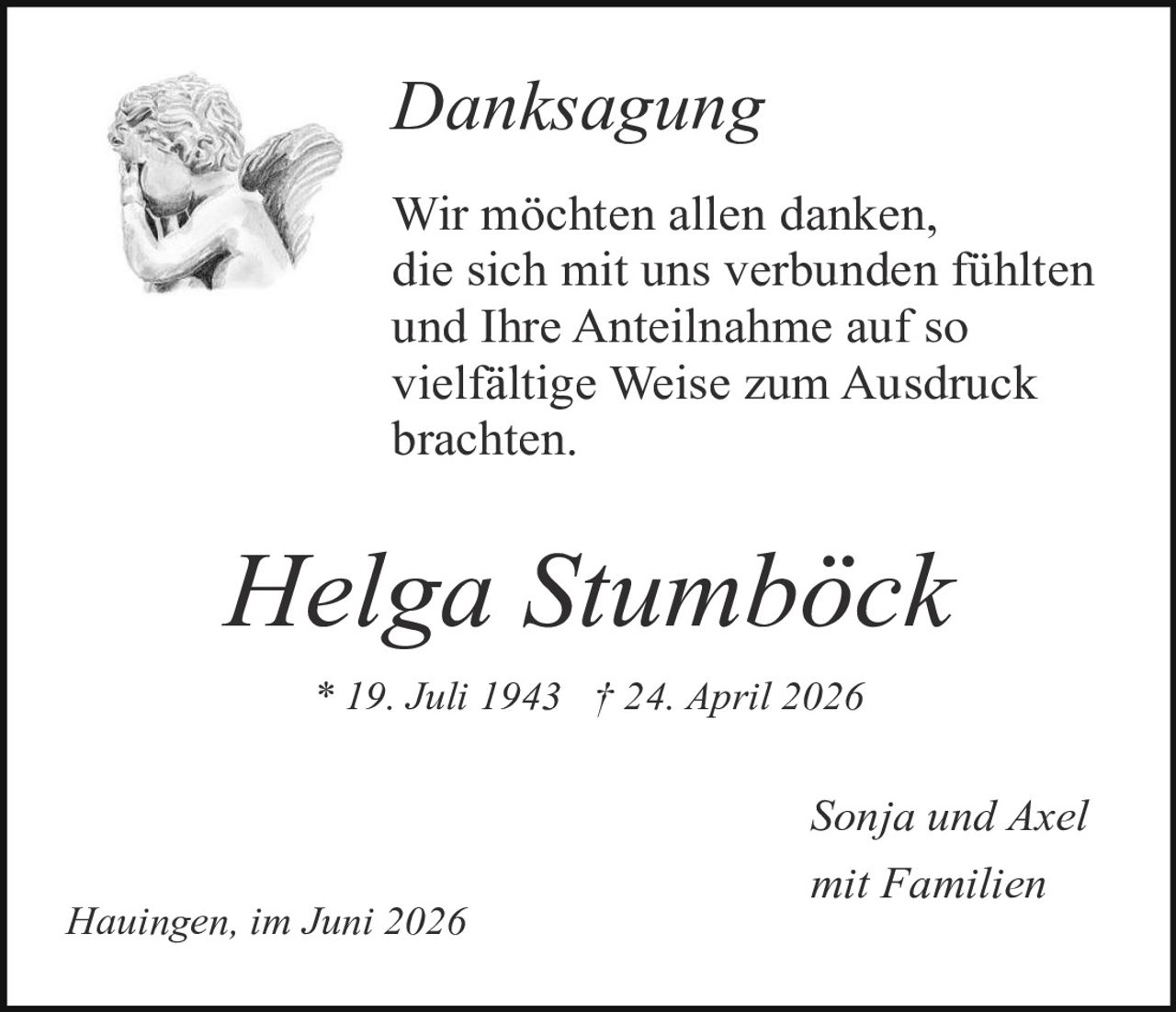 <p><i>Danksagung</i></p>

<p>Wir möchten allen danken, die sich mit uns verbunden fühlten und Ihre Anteilnahme auf so vielfältige Weise zum Ausdruck brachten.</p>

<p><strong>Helga Stumböck</strong></p>

<p>* 19. Juli 1943 † 24. April 2026</p>

<p>Sonja und Axel mit Familien</p>

<p>Hauingen, im Juni 2026</p>