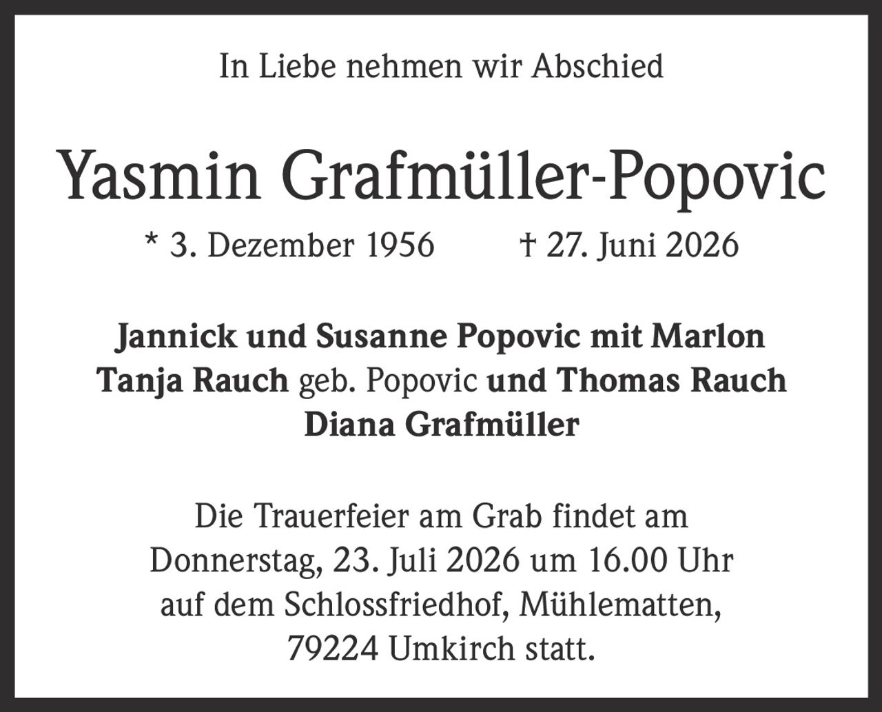 <p><strong>In Liebe nehmen wir Abschied</strong></p>

<p><strong>Yasmin Grafmüller-Popovic</strong><br>* 3. Dezember 1956 † 27. Juni 2026</p>

<p>Jannick und Susanne Popovic mit Marlon<br>Tanja Rauch geb. Popovic und Thomas Rauch<br>Diana Grafmüller</p>

<p>Die Trauerfeier am Grab findet am<br>Donnerstag, 23. Juli 2026 um 16.00 Uhr<br>auf dem Schlossfriedhof, Mühlematten,<br>79224 Umkirch statt.</p>