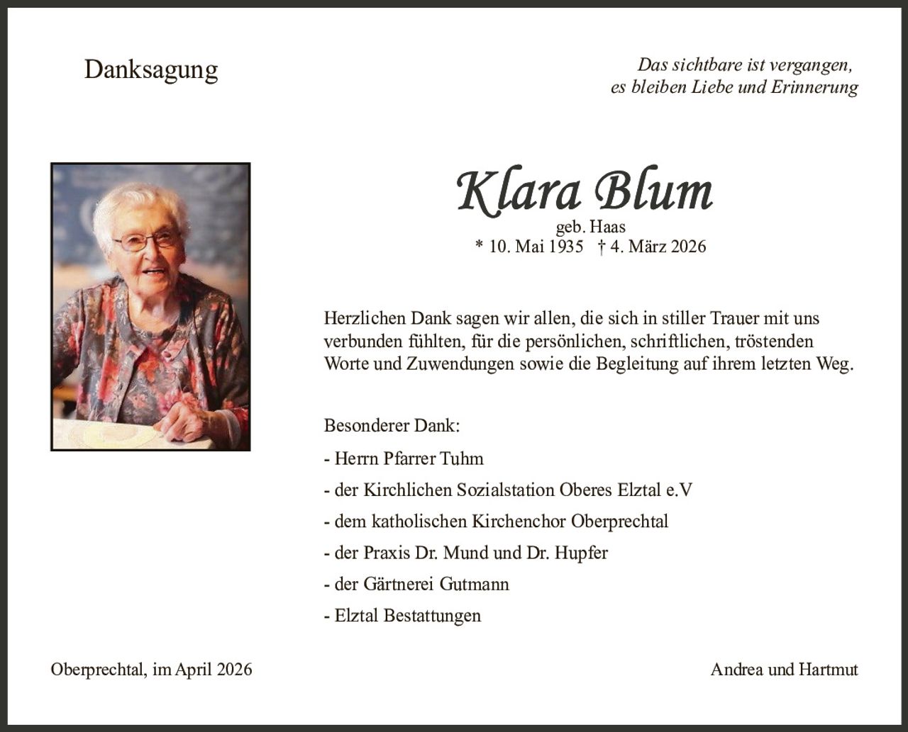 Danksagung

Das sichtbare ist vergangen,
es bleiben Liebe und Erinnerung

geb. Haas
* 10. Mai 1935 † 4. März 2026

Herzlichen Dank sagen wir allen, die sich in stiller Trauer mit uns
verbunden fühlten, für die persönlichen, schriftlichen, tröstenden
Worte und Zuwendungen sowie die Begleitung auf ihrem letzten Weg.
Besonderer Dank:
- Herrn Pfarrer Tuhm
- der Kirchlichen Sozialstation Oberes Elztal e.V
- dem katholischen Kirchenchor Oberprechtal
- der Praxis Dr. Mund und Dr. Hupfer
- der Gärtnerei Gutmann
- Elztal Bestattungen
Oberprechtal, im April 2026

Andrea und Hartmut