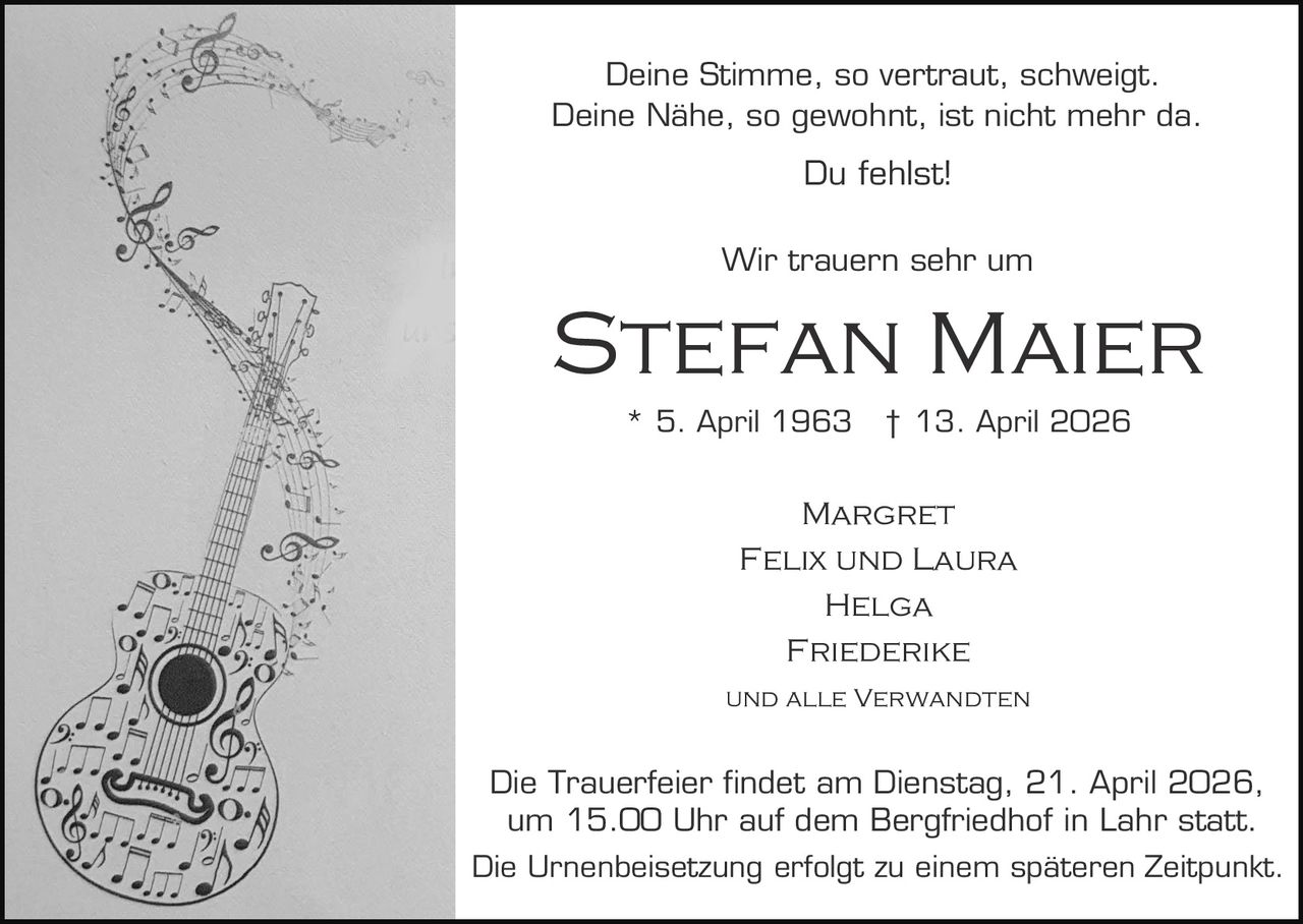 Deine Stimme, so vertraut, schweigt.
Deine Nähe, so gewohnt, ist nicht mehr da.

Du fehlst!
Wir trauern sehr um

Stefan Maier
* 5. April 1963

† 13. April 2026

Margret
Felix und Laura
Helga
Friederike
und alle Verwandten

Die Trauerfeier findet am Dienstag, 21. April 2026,
um 15.00 Uhr auf dem Bergfriedhof in Lahr statt.
Die Urnenbeisetzung erfolgt zu einem späteren Zeitpunkt.