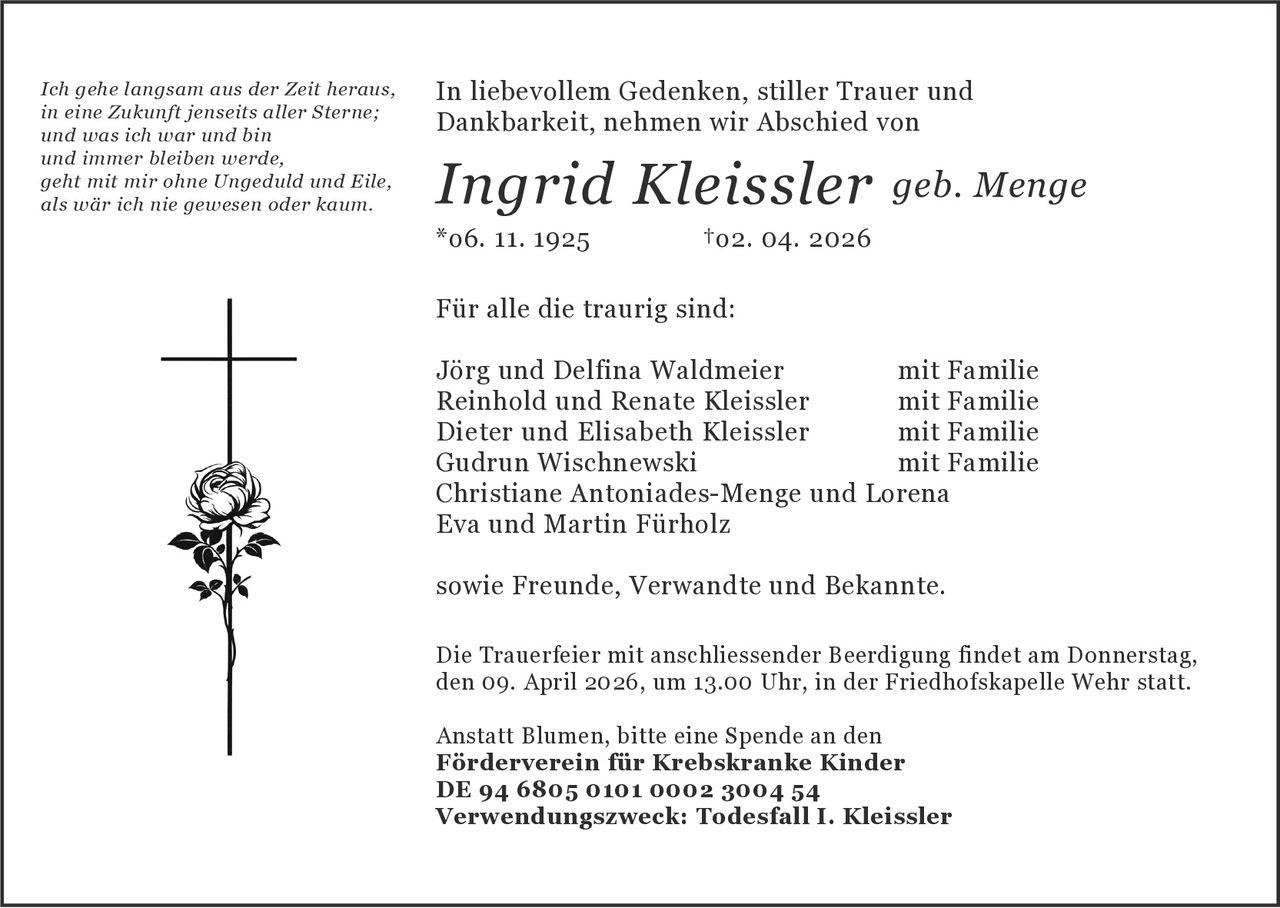 Ich gehe langsam aus der Zeit heraus,
in eine Zukunft jenseits aller Sterne;
und was ich war und bin
und immer bleiben werde,
geht mit mir ohne Ungeduld und Eile,
als wär ich nie gewesen oder kaum.

In liebevollem Gedenken, stiller Trauer und
Dankbarkeit, nehmen wir Abschied von

Ingrid Kleissler geb. Menge
*o6. 11. 1925

†o2. 04. 2026

Für alle die traurig sind:
Jörg und Delfina Waldmeier
mit Familie
Reinhold und Renate Kleissler
mit Familie
Dieter und Elisabeth Kleissler
mit Familie
Gudrun Wischnewski		
mit Familie
Christiane Antoniades-Menge und Lorena
Eva und Martin Fürholz
sowie Freunde, Verwandte und Bekannte.
Die Trauerfeier mit anschliessender Beerdigung findet am Donnerstag,
den 09. April 2026, um 13.00 Uhr, in der Friedhofskapelle Wehr statt.
Anstatt Blumen, bitte eine Spende an den
Förderverein für Krebskranke Kinder
DE 94 6805 0101 0002 3004 54
Verwendungszweck: Todesfall I. Kleissler