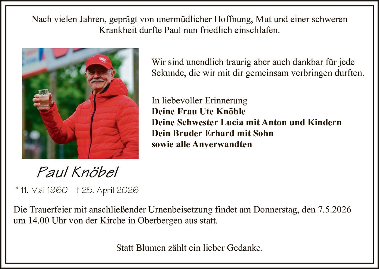 Nach vielen Jahren, geprägt von unermüdlicher Hoffnung, Mut und einer schweren
Krankheit durfte Paul nun friedlich einschlafen.
Wir sind unendlich traurig aber auch dankbar für jede
Sekunde, die wir mit dir gemeinsam verbringen durften.
In liebevoller Erinnerung
Deine Frau Ute Knöble
Deine Schwester Lucia mit Anton und Kindern
Dein Bruder Erhard mit Sohn
sowie alle Anverwandten

* 11. Mai 1960 † 25. April 2026
Die Trauerfeier mit anschließender Urnenbeisetzung findet am Donnerstag, den 7.5.2026
um 14.00 Uhr von der Kirche in Oberbergen aus statt.
Statt Blumen zählt ein lieber Gedanke.