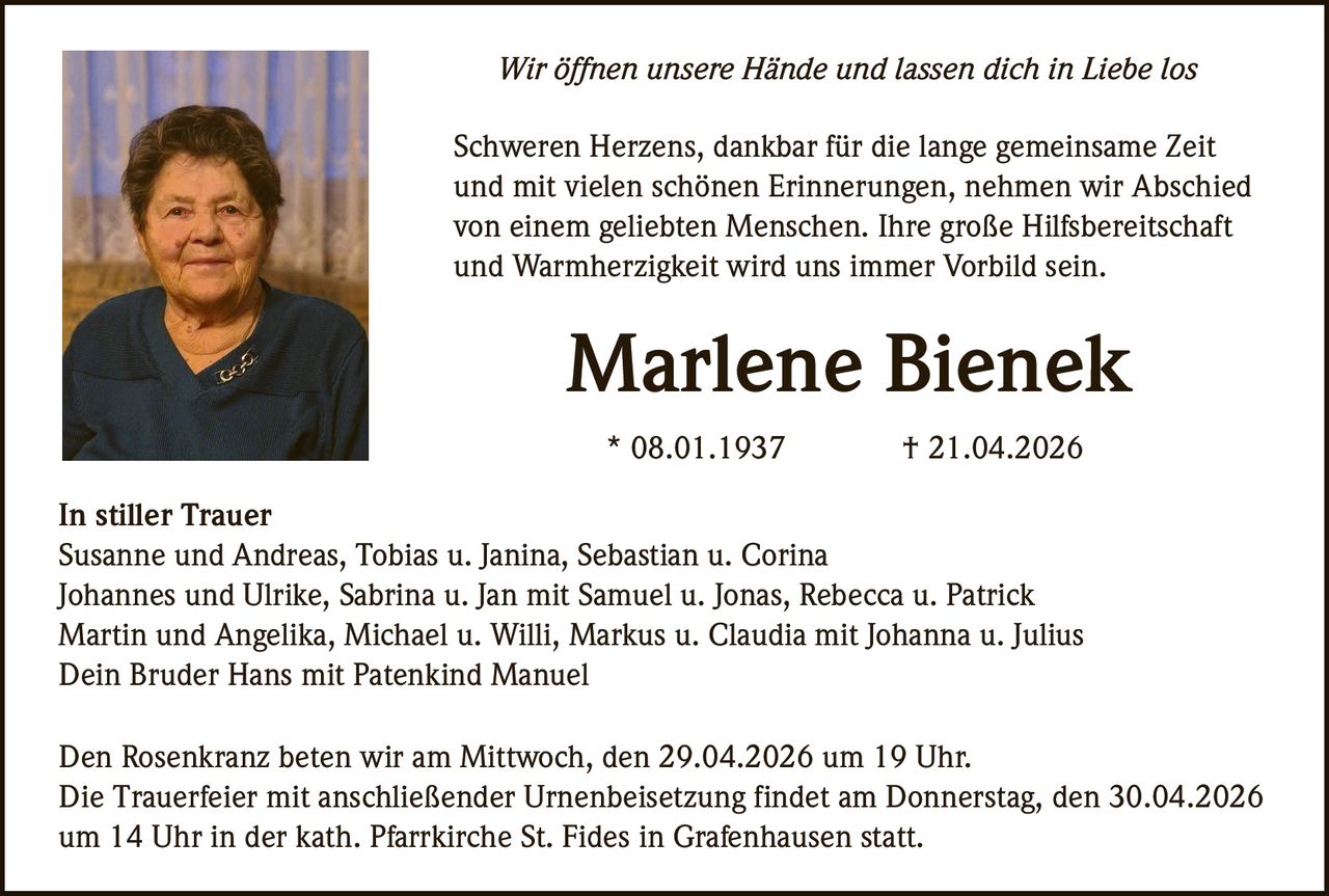 Wir öffnen unsere Hände und lassen dich in Liebe los
Schweren Herzens, dankbar für die lange gemeinsame Zeit
und mit vielen schönen Erinnerungen, nehmen wir Abschied
von einem geliebten Menschen. Ihre große Hilfsbereitschaft
und Warmherzigkeit wird uns immer Vorbild sein.

Marlene Bienek
* 08.01.1937

† 21.04.2026

In stiller Trauer
Susanne und Andreas, Tobias u. Janina, Sebastian u. Corina
Johannes und Ulrike, Sabrina u. Jan mit Samuel u. Jonas, Rebecca u. Patrick
Martin und Angelika, Michael u. Willi, Markus u. Claudia mit Johanna u. Julius
Dein Bruder Hans mit Patenkind Manuel
Den Rosenkranz beten wir am Mittwoch, den 29.04.2026 um 19 Uhr.
Die Trauerfeier mit anschließender Urnenbeisetzung findet am Donnerstag, den 30.04.2026
um 14 Uhr in der kath. Pfarrkirche St. Fides in Grafenhausen statt.