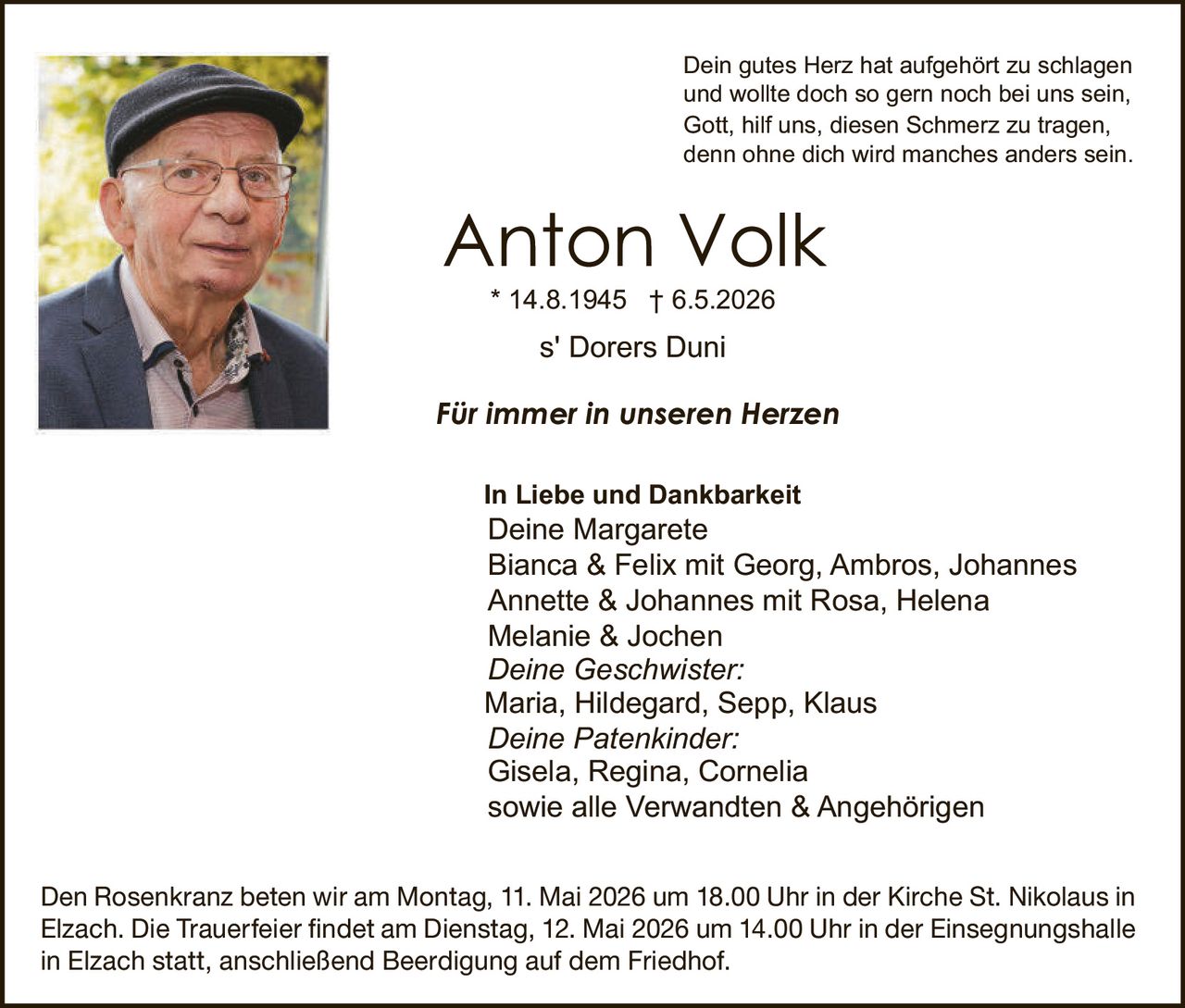 <p>Dein gutes Herz hat aufgehört zu schlagen und wollte doch so gern noch bei uns sein, Gott, hilf uns, diesen Schmerz zu tragen, denn ohne dich wird manches anders sein.</p><p><strong>Anton Volk</strong><br>* 14.8.1945 † 6.5.2026<br>s' Dorers Duni</p><p><strong>Für immer in unseren Herzen</strong></p><p>In Liebe und Dankbarkeit<br>Deine Margarete<br>Bianca & Felix mit Georg, Ambros, Johannes<br>Annette & Johannes mit Rosa, Helena<br>Melanie & Jochen<br><em>Deine Geschwister:</em><br>Maria, Hildegard, Sepp, Klaus<br><em>Deine Patenkinder:</em><br>Gisela, Regina, Cornelia<br>sowie alle Verwandten & Angehörigen</p><p>Den Rosenkranz beten wir am Montag, 11. Mai 2026 um 18.00 Uhr in der Kirche St. Nikolaus in Elzach. Die Trauerfeier findet am Dienstag, 12. Mai 2026 um 14.00 Uhr in der Einsegnungshalle in Elzach statt, anschließend Beerdigung auf dem Friedhof.</p>