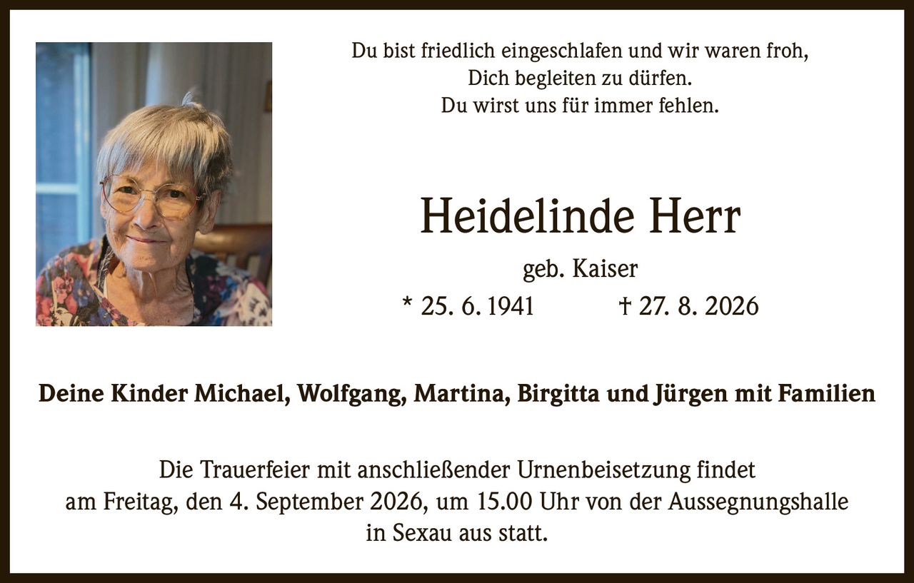 <p>Du bist friedlich eingeschlafen und wir waren froh, Dich begleiten zu dürfen. Du wirst uns für immer fehlen.</p>

<p><strong>Heidelinde Herr</strong> geb. Kaiser<br/>* 25. 6. 1941 † 27. 8. 2026</p>

<p>Deine Kinder Michael, Wolfgang, Martina, Birgitta und Jürgen mit Familien</p>

<p>Die Trauerfeier mit anschließender Urnenbeisetzung findet am Freitag, den 4. September 2026, um 15.00 Uhr von der Aussegnungshalle in Sexau aus statt.</p>