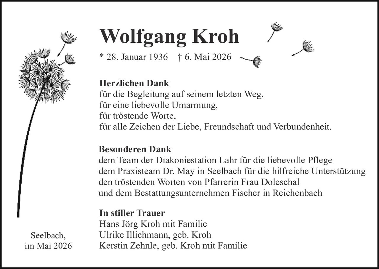 <p><strong>Wolfgang Kroh</strong><br>* 28. Januar 1936 † 6. Mai 2026</p><p><strong>Herzlichen Dank</strong><br>für die Begleitung auf seinem letzten Weg,<br>für eine liebevolle Umarmung,<br>für tröstende Worte,<br>für alle Zeichen der Liebe, Freundschaft und Verbundenheit.</p><p><strong>Besonderen Dank</strong><br>dem Team der Diakoniestation Lahr für die liebevolle Pflege<br>dem Praxisteam Dr. May in Seelbach für die hilfreiche Unterstützung<br>den tröstenden Worten von Pfarrerin Frau Doleschal<br>und dem Bestattungsunternehmen Fischer in Reichenbach</p><p><strong>In stiller Trauer</strong><br>Hans Jörg Kroh mit Familie<br>Ulrike Illichmann, geb. Kroh<br>Kerstin Zehnle, geb. Kroh mit Familie</p><p>Seelbach,<br>im Mai 2026</p>