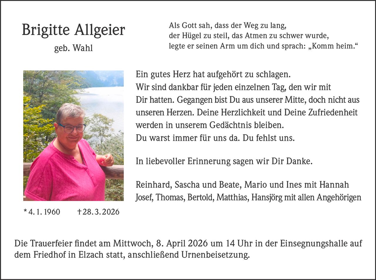 Brigitte Allgeier
geb. Wahl

Als Gott sah, dass der Weg zu lang,
der Hügel zu steil, das Atmen zu schwer wurde,
legte er seinen Arm um dich und sprach: „Komm heim.“

Ein gutes Herz hat aufgehört zu schlagen.
Wir sind dankbar für jeden einzelnen Tag, den wir mit
Dir hatten. Gegangen bist Du aus unserer Mitte, doch nicht aus
unseren Herzen. Deine Herzlichkeit und Deine Zufriedenheit
werden in unserem Gedächtnis bleiben.
Du warst immer für uns da. Du fehlst uns.
In liebevoller Erinnerung sagen wir Dir Danke.
Reinhard, Sascha und Beate, Mario und Ines mit Hannah
Josef, Thomas, Bertold, Matthias, Hansjörg mit allen Angehörigen
* 4. 1. 1960   † 28. 3. 2026

Die Trauerfeier ﬁndet am Mittwoch, 8. April 2026 um 14 Uhr in der Einsegnungshalle auf
dem Friedhof in Elzach statt, anschließend Urnenbeisetzung.