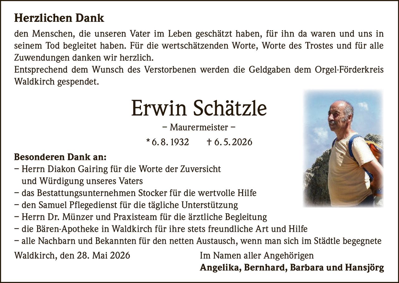 <p><strong>Herzlichen Dank</strong></p>

<p>den Menschen, die unseren Vater im Leben geschätzt haben, für ihn da waren und uns in seinem Tod begleitet haben. Für die wertschätzenden Worte, Worte des Trostes und für alle Zuwendungen danken wir herzlich.</p>

<p>Entsprechend dem Wunsch des Verstorbenen werden die Geldgaben dem Orgel-Förderkreis Waldkirch gespendet.</p>

<p><strong>Erwin Schätzle</strong><br />– Maurermeister –<br />* 6. 8. 1932    † 6. 5. 2026</p>

<p><strong>Besonderen Dank an:</strong><br />
– Herrn Diakon Gairing für die Worte der Zuversicht und Würdigung unseres Vaters<br />
– das Bestattungsunternehmen Stocker für die wertvolle Hilfe<br />
– den Samuel Pflegedienst für die tägliche Unterstützung<br />
– Herrn Dr. Münzer und Praxisteam für die ärztliche Begleitung<br />
– die Bären-Apotheke in Waldkirch für ihre stets freundliche Art und Hilfe<br />
– alle Nachbarn und Bekannten für den netten Austausch, wenn man sich im Städtle begegnete</p>

<p>Waldkirch, den 28. Mai 2026    Im Namen aller Angehörigen<br />
<strong>Angelika, Bernhard, Barbara and Hansjörg</strong></p>