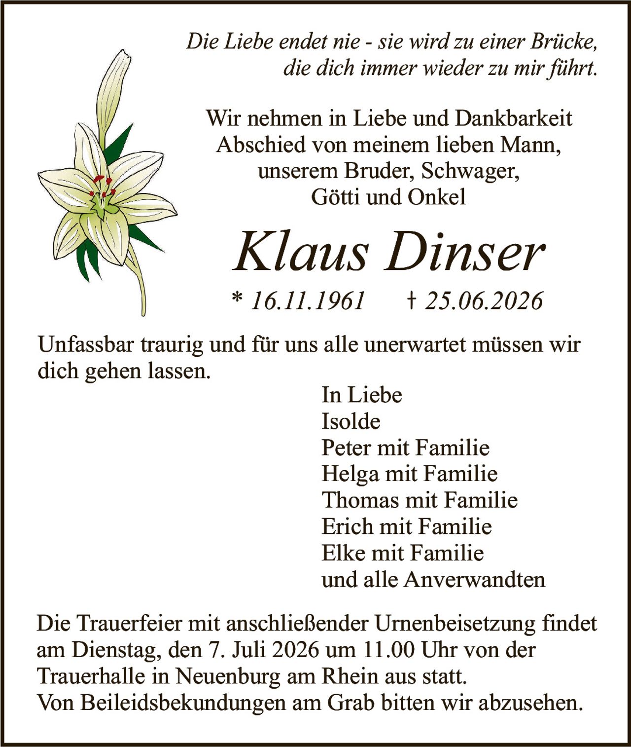 <p><i>Die Liebe endet nie - sie wird zu einer Brücke, die dich immer wieder zu mir führt.</i></p>

<p>Wir nehmen in Liebe und Dankbarkeit Abschied von meinem lieben Mann, unserem Bruder, Schwager, Götti und Onkel</p>

<p><strong>Klaus Dinser</strong><br>
* 16.11.1961 † 25.06.2026</p>

<p>Unfassbar traurig und für uns alle unerwartet müssen wir dich gehen lassen.</p>

<p>In Liebe<br>
Isolde<br>
Peter mit Familie<br>
Helga mit Familie<br>
Thomas mit Familie<br>
Erich mit Familie<br>
Elke mit Familie<br>
und alle Anverwandten</p>

<p>Die Trauerfeier mit anschließender Urnenbeisetzung findet am Dienstag, den 7. Juli 2026 um 11.00 Uhr von der Trauerhalle in Neuenburg am Rhein aus statt.</p>

<p>Von Beileidsbekundungen am Grab bitten wir abzusehen.</p>