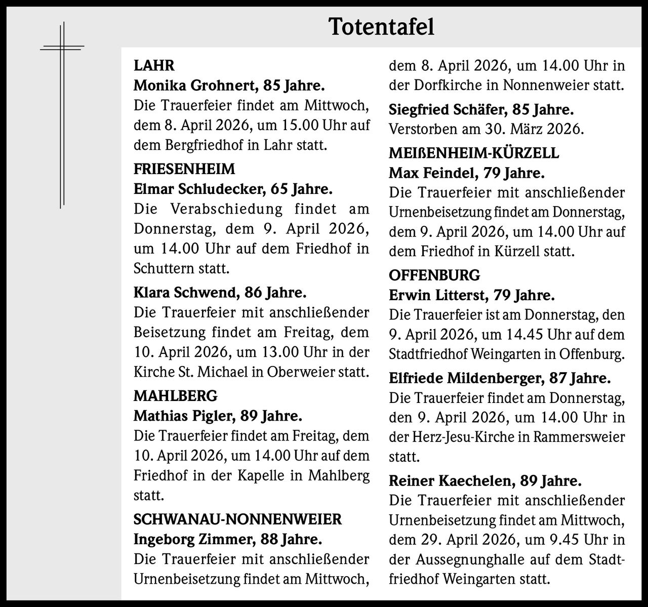 Totentafel
LAHR
Monika Grohnert, 85 Jahre.
Die Trauerfeier findet am Mittwoch,
dem 8. April 2026, um 15.00 Uhr auf
dem Bergfriedhof in Lahr statt.
FRIESENHEIM
Elmar Schludecker, 65 Jahre. 
Die Verabschiedung findet am
Donnerstag, dem 9. April 2026,
um 14.00 Uhr auf dem Friedhof in
Schuttern statt.
Klara Schwend, 86 Jahre. 
Die Trauerfeier mit anschließender
Beisetzung findet am Freitag, dem
10. April 2026, um 13.00 Uhr in der
Kirche St. Michael in Oberweier statt.
MAHLBERG
Mathias Pigler, 89 Jahre. 
Die Trauerfeier findet am Freitag, dem
10. April 2026, um 14.00 Uhr auf dem
Friedhof in der Kapelle in Mahlberg
statt.
SCHWANAU-NONNENWEIER
Ingeborg Zimmer, 88 Jahre. 
Die Trauerfeier mit anschließender
Urnenbeisetzung findet am Mittwoch,

dem 8. April 2026, um 14.00 Uhr in
der Dorfkirche in Nonnenweier statt.
Siegfried Schäfer, 85 Jahre. 
Verstorben am 30. März 2026.
MEIßENHEIM-KÜRZELL
Max Feindel, 79 Jahre. 
Die Trauerfeier mit anschließender
Urnenbeisetzung findet am Donnerstag,
dem 9. April 2026, um 14.00 Uhr auf
dem Friedhof in Kürzell statt.
OFFENBURG
Erwin Litterst, 79 Jahre. 
Die Trauerfeier ist am Donnerstag, den
9. April 2026, um 14.45 Uhr auf dem
Stadtfriedhof Weingarten in Offenburg.
Elfriede Mildenberger, 87 Jahre. 
Die Trauerfeier findet am Donnerstag,
den 9. April 2026, um 14.00 Uhr in
der Herz-Jesu-Kirche in Rammersweier
statt.
Reiner Kaechelen, 89 Jahre. 
Die Trauerfeier mit anschließender
Urnenbeisetzung findet am Mittwoch,
dem 29. April 2026, um 9.45 Uhr in
der Aussegnunghalle auf dem Stadtfriedhof Weingarten statt.