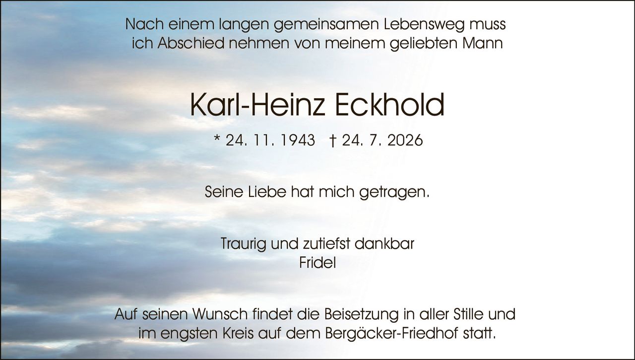 <p>Seine Liebe hat mich getragen.</p>

<p><strong>Karl-Heinz Eckhold</strong><br>
* 24. 11. 1943 † 24. 7. 2026</p>

<p>Nach einem langen gemeinsamen Lebensweg muss ich Abschied nehmen von meinem geliebten Mann</p>

<p>Seine Liebe hat mich getragen.</p>

<p>Traurig und zutiefst dankbar<br>
Fridel</p>

<p>Auf seinen Wunsch findet die Beisetzung in aller Stille und im engsten Kreis auf dem Bergäcker-Friedhof statt.</p>