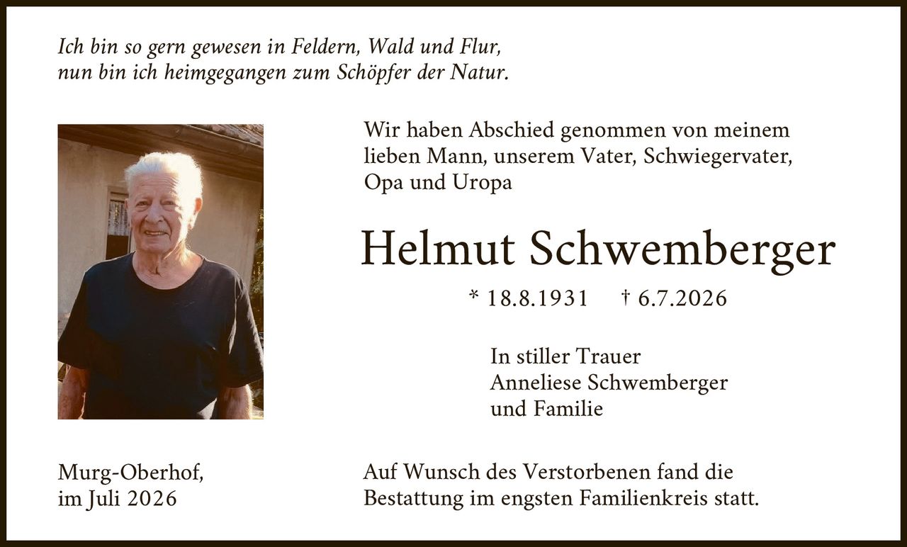 <p><i>Ich bin so gern gewesen in Feldern, Wald und Flur,<br>nun bin ich heimgegangen zum Schöpfer der Natur.</i></p>

<p>Wir haben Abschied genommen von meinem lieben Mann, unserem Vater, Schwiegervater, Opa und Uropa</p>

<p><strong>Helmut Schwemberger</strong><br>
* 18.8.1931    † 6.7.2026</p>

<p>In stiller Trauer<br>
Anneliese Schwemberger<br>
und Familie</p>

<p>Murg-Oberhof,<br>
im Juli 2026</p>

<p>Auf Wunsch des Verstorbenen fand die Bestattung im engsten Familienkreis statt.</p>