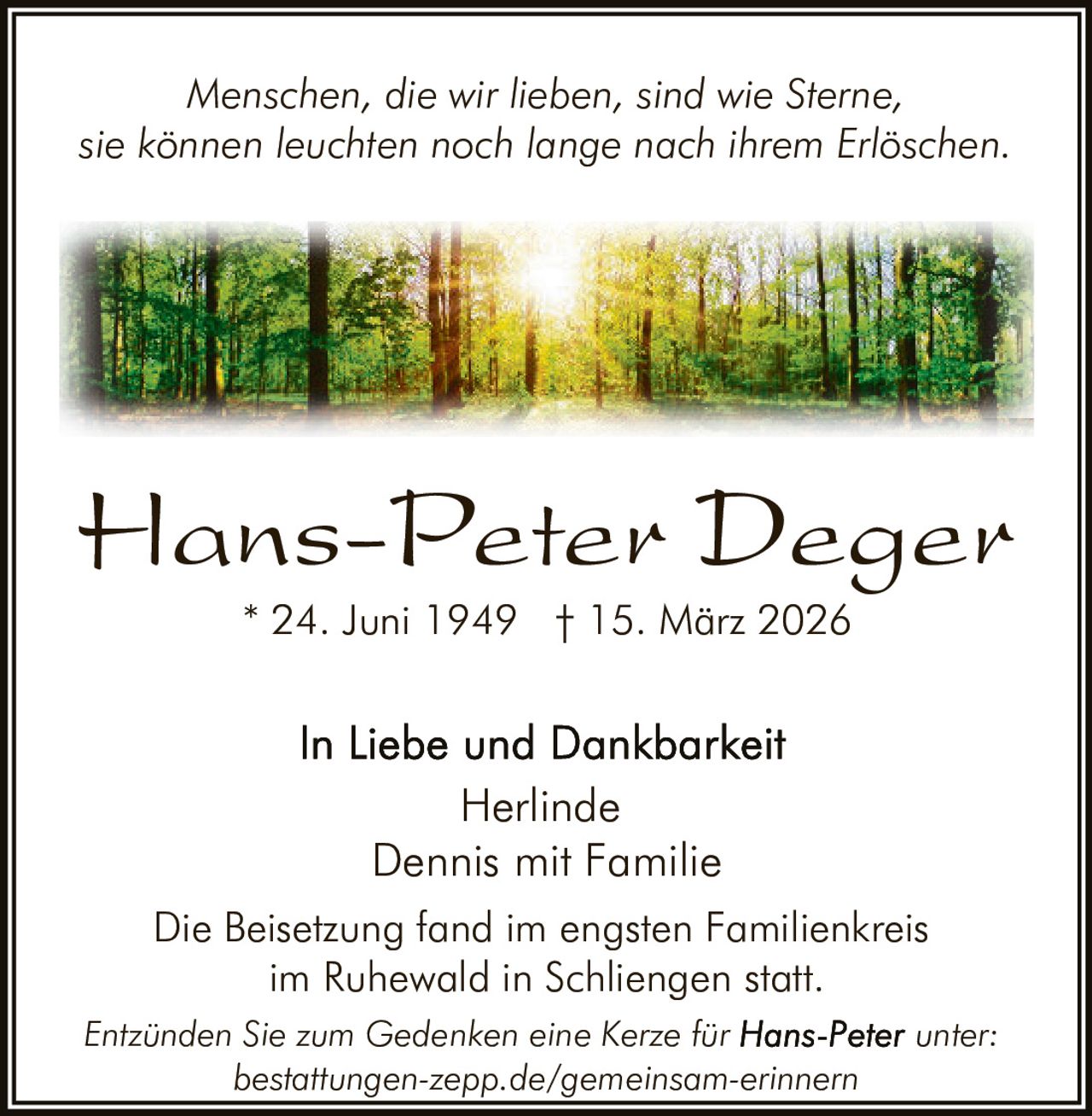 Menschen, die wir lieben, sind wie Sterne,
sie können leuchten noch lange nach ihrem Erlöschen.

Hans-Peter Deger
* 24. Juni 1949 † 15. März 2026

Herlinde
Dennis mit Familie
Die Beisetzung fand im engsten Familienkreis
im Ruhewald in Schliengen statt.
Entzünden Sie zum Gedenken eine Kerze für
bestattungen-zepp.de/gemeinsam-erinnern

unter: