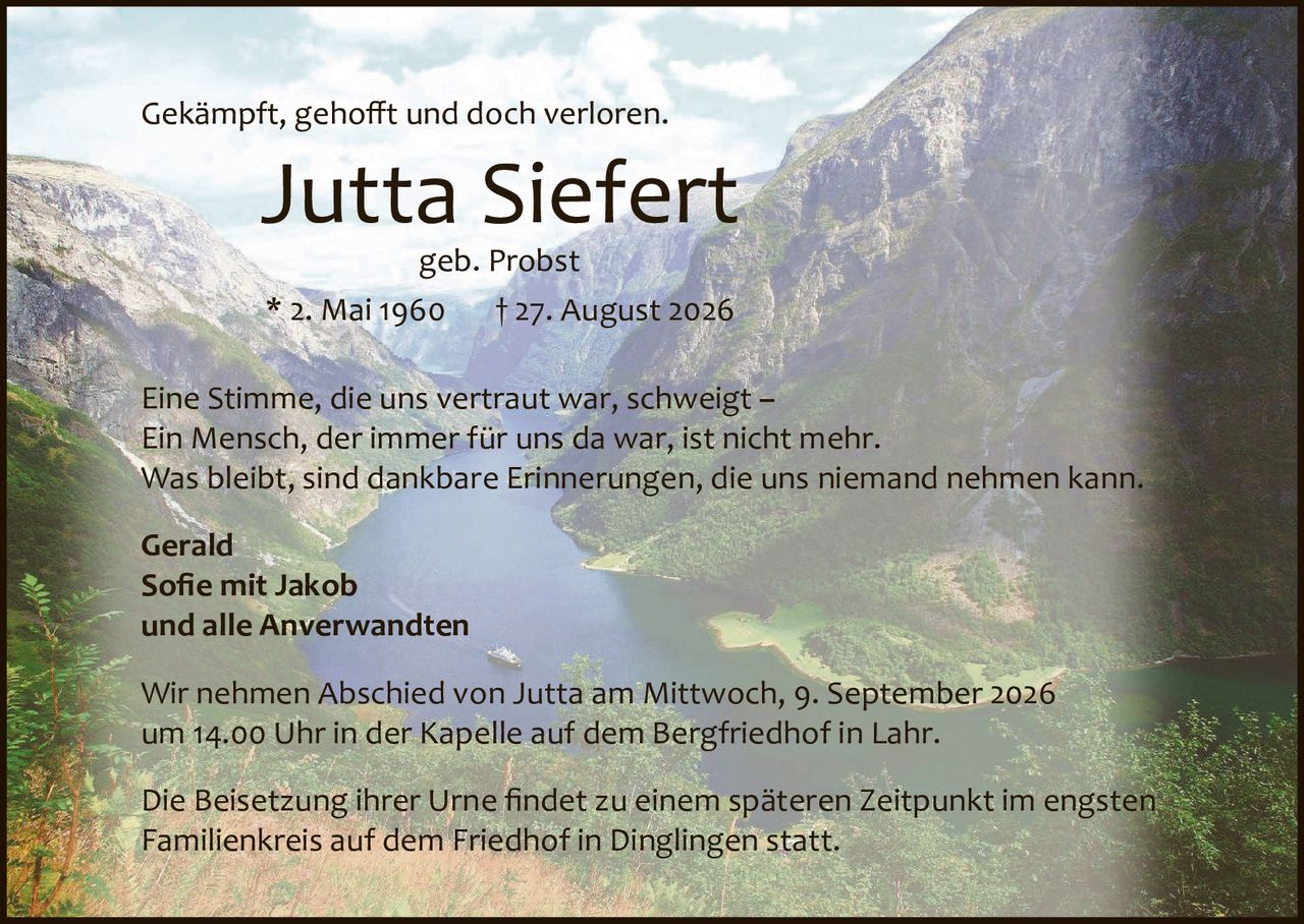 <p>Gekämpft, gehofft und doch verloren.</p>

<p><strong>Jutta Siefert</strong><br>geb. Probst<br>* 2. Mai 1960     † 27. August 2026</p>

<p>Eine Stimme, die uns vertraut war, schweigt –<br>Ein Mensch, der immer für uns da war, ist nicht mehr.<br>Was bleibt, sind dankbare Erinnerungen, die uns niemand nehmen kann.</p>

<p><strong>Gerald<br>Sofie mit Jakob<br>und alle Anverwandten</strong></p>

<p>Wir nehmen Abschied von Jutta am Mittwoch, 9. September 2026<br>um 14.00 Uhr in der Kapelle auf dem Bergfriedhof in Lahr.</p>

<p>Die Beisetzung ihrer Urne findet zu einem späteren Zeitpunkt im engsten<br>Familienkreis auf dem Friedhof in Dinglingen statt.</p>