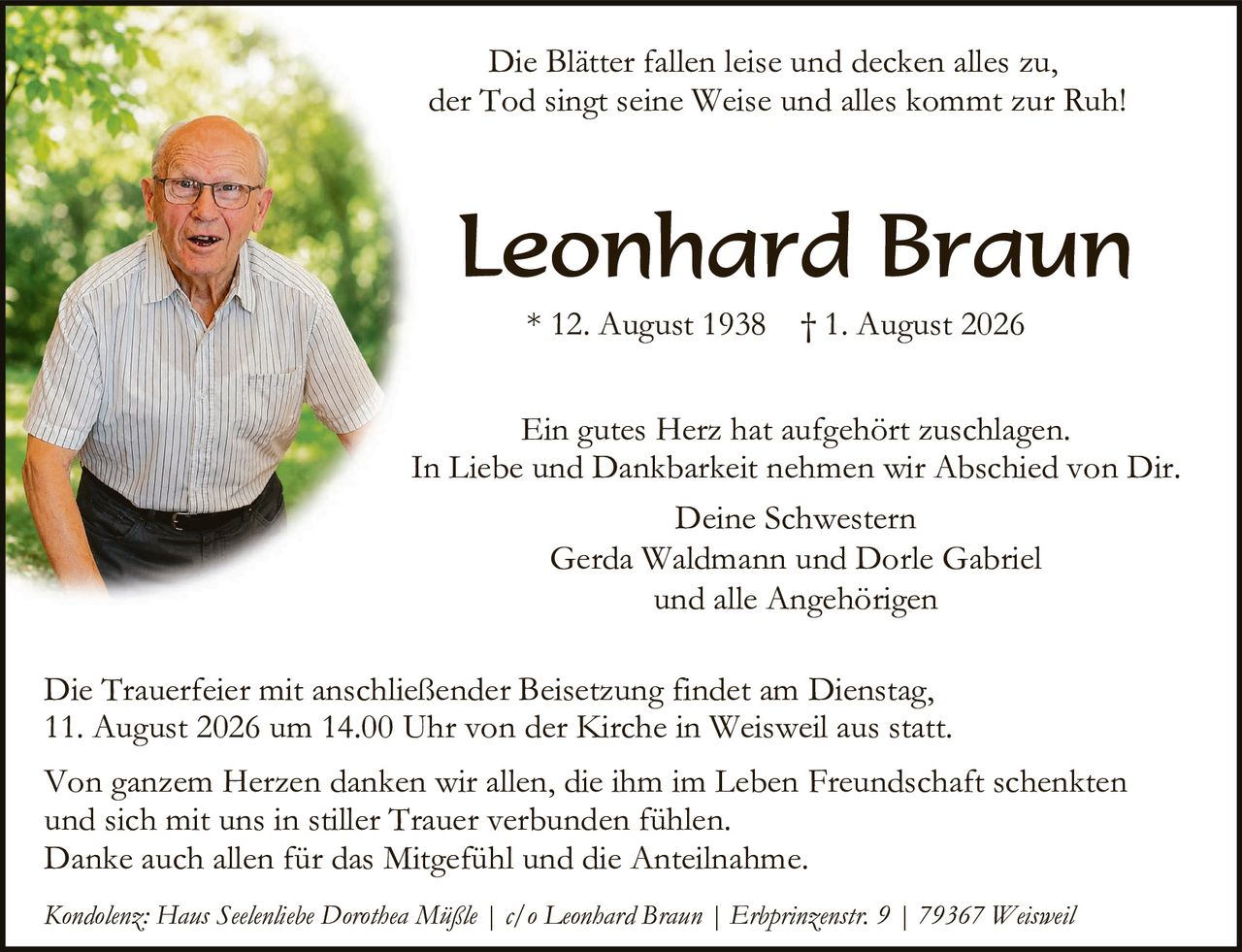 <p><i>Die Blätter fallen leise und decken alles zu,<br/>der Tod singt seine Weise und alles kommt zur Ruh!</i></p>

<p><strong>Leonhard Braun</strong></p>

<p>* 12. August 1938  † 1. August 2026</p>

<p>Ein gutes Herz hat aufgehört zu schlagen.<br/>In Liebe und Dankbarkeit nehmen wir Abschied von Dir.</p>

<p>Deine Schwestern<br/>Gerda Waldmann und Dorle Gabriel<br/>und alle Angehörigen</p>

<p>Die Trauerfeier mit anschließender Beisetzung findet am Dienstag, 11. August 2026 um 14.00 Uhr von der Kirche in Weisweil aus statt.</p>

<p>Von ganzem Herzen danken wir allen, die ihm im Leben Freundschaft schenkten und sich mit uns in stiller Trauer verbunden fühlen.<br/>Danke auch allen für das Mitgefühl und die Anteilnahme.</p>

<p><i>Kondolenz: Haus Seelenliebe Dorothea Müßle | c/o Leonhard Braun | Erbprinzenstr. 9 | 79367 Weisweil</i></p>