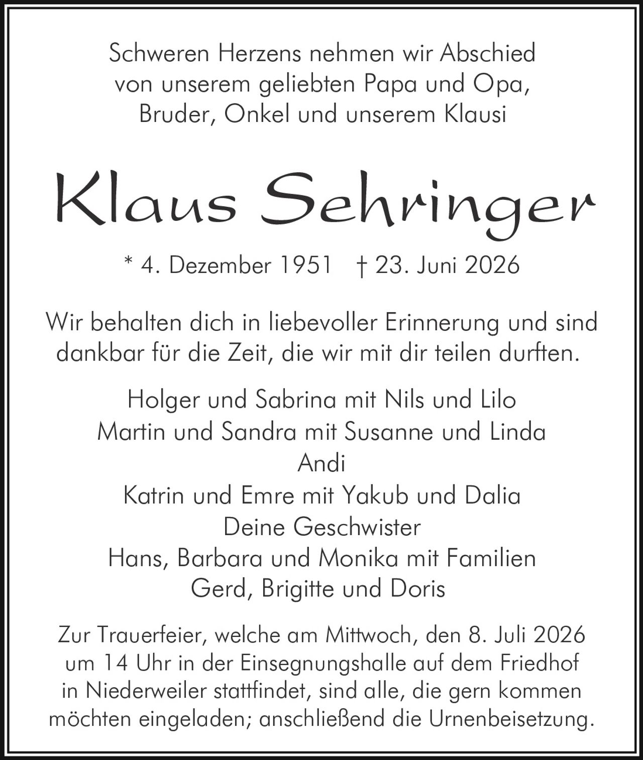 <p>Schweren Herzens nehmen wir Abschied von unserem geliebten Papa und Opa, Bruder, Onkel und unserem Klausi</p><p>Wir behalten dich in liebevoller Erinnerung und sind dankbar für die Zeit, die wir mit dir teilen durften</p><p>Klaus Sehringer<br/>* 4. Dezember 1951 † 23. Juni 2026</p><p>Holger und Sabrina mit Nils und Lilo<br/>Martin und Sandra mit Susanne und Linda<br/>Andi<br/>Katrin und Emre mit Yakub und Dalia<br/>Deine Geschwister<br/>Hans, Barbara und Monika mit Familien<br/>Gerd, Brigitte und Doris</p><p>Zur Trauerfeier, welche am Mittwoch, den 8. Juli 2026 um 14 Uhr in der Einsegnungshalle auf dem Friedhof in Niederweiler stattfindet, sind alle, die gern kommen möchten eingeladen; anschließend die Urnenbeisetzung.</p>