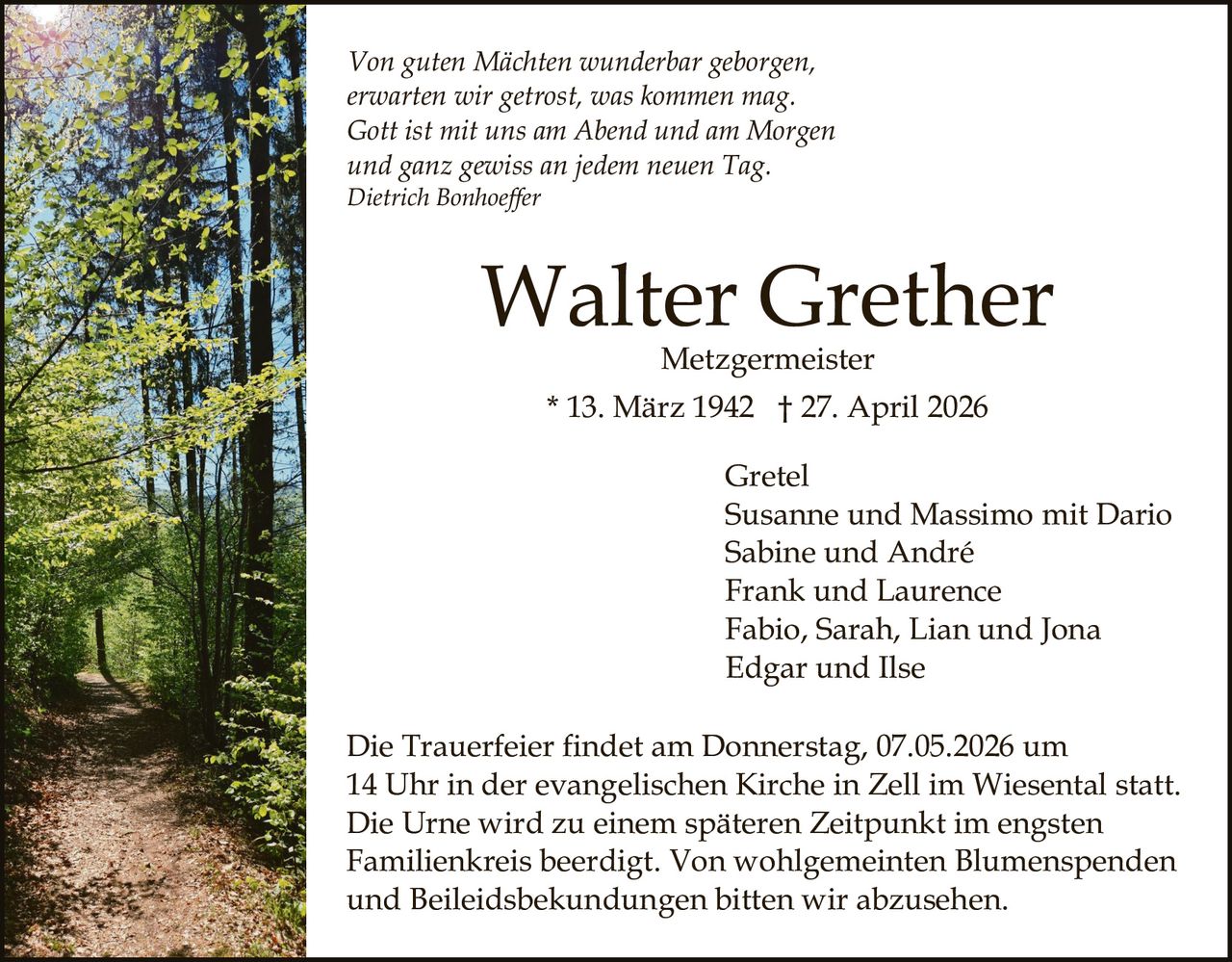 Von guten Mächten wunderbar geborgen,
erwarten wir getrost, was kommen mag.
Gott ist mit uns am Abend und am Morgen
und ganz gewiss an jedem neuen Tag.
Dietrich Bonhoeffer

Walter Grether
Metzgermeister

* 13. März 1942 † 27. April 2026
Gretel
Susanne und Massimo mit Dario
Sabine und André
Frank und Laurence
Fabio, Sarah, Lian und Jona
Edgar und Ilse
Die Trauerfeier findet am Donnerstag, 07.05.2026 um
14 Uhr in der evangelischen Kirche in Zell im Wiesental statt.
Die Urne wird zu einem späteren Zeitpunkt im engsten
Familienkreis beerdigt. Von wohlgemeinten Blumenspenden
und Beileidsbekundungen bitten wir abzusehen.