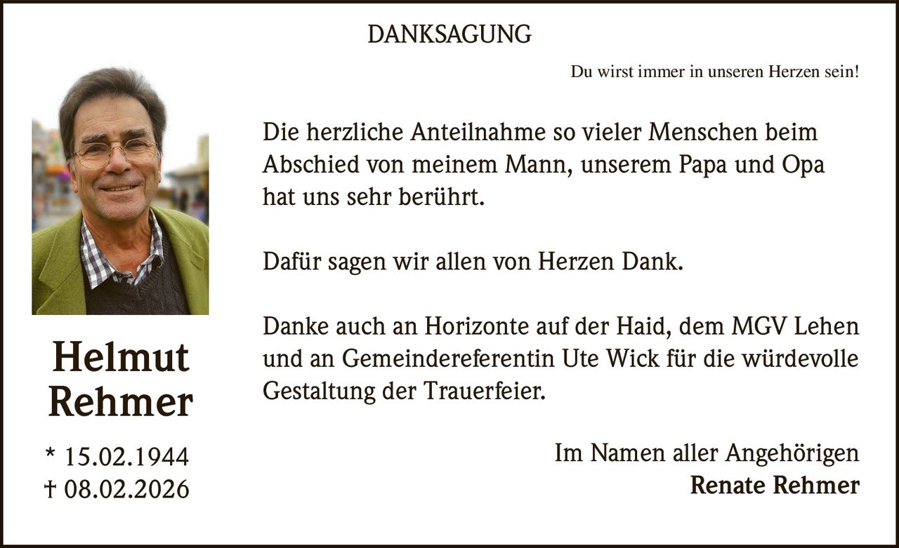DANKSAGUNG
Du wirst immer in unseren Herzen sein!

Die herzliche Anteilnahme so vieler Menschen beim
Abschied von meinem Mann, unserem Papa und Opa
hat uns sehr berührt.
Dafür sagen wir allen von Herzen Dank.

Helmut
Rehmer
* 15.02.1944
† 08.02.2026

Danke auch an Horizonte auf der Haid, dem MGV Lehen
und an Gemeindereferentin Ute Wick für die würdevolle
Gestaltung der Trauerfeier.
Im Namen aller Angehörigen
Renate Rehmer