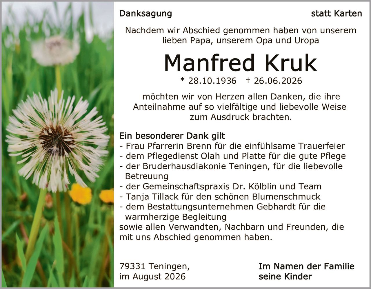 <p><strong>Danksagung</strong> statt Karten</p>
<p>Nachdem wir Abschied genommen haben von unserem lieben Papa, unserem Opa und Uropa</p>
<p><strong>Manfred Kruk</strong><br/>* 28.10.1936 † 26.06.2026</p>
<p>möchten wir von Herzen allen Danken, die ihre Anteilnahme auf so vielfältige und liebevolle Weise zum Ausdruck brachten.</p>
<p><strong>Ein besonderer Dank gilt</strong><br/>
- Frau Pfarrerin Brenn für die einfühlsame Trauerfeier<br/>
- dem Pflegedienst Olah und Platte für die gute Pflege<br/>
- der Bruderhausdiakonie Teningen, für die liebevolle Betreuung<br/>
- der Gemeinschaftspraxis Dr. Kölblin und Team<br/>
- Tanja Tillack für den schönen Blumenschmuck<br/>
- dem Bestattungsunternehmen Gebhardt für die warmherzige Begleitung<br/>
sowie allen Verwandten, Nachbarn und Freunden, die mit uns Abschied genommen haben.</p>
<p>79331 Teningen,<br/>im August 2026</p>
<p><strong>Im Namen der Familie<br/>seine Kinder</strong></p>