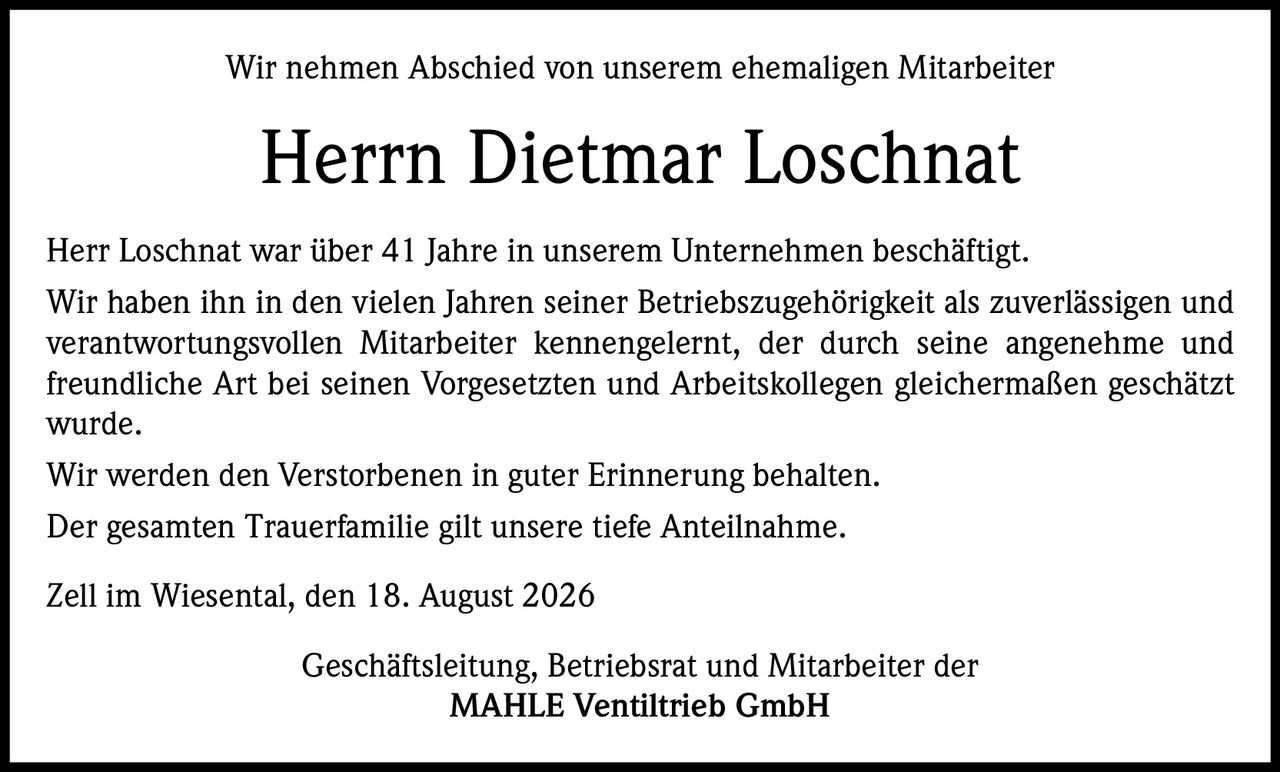 <p>Wir nehmen Abschied von unserem ehemaligen Mitarbeiter</p><p><strong>Herrn Dietmar Loschnat</strong></p><p>Herr Loschnat war über 41 Jahre in unserem Unternehmen beschäftigt. Wir haben ihn in den vielen Jahren seiner Betriebszugehörigkeit als zuverlässigen und verantwortungsvollen Mitarbeiter kennengelernt, der durch seine angenehme und freundliche Art bei seinen Vorgesetzten und Arbeitskollegen gleichermaßen geschätzt wurde.</p><p>Wir werden den Verstorbenen in guter Erinnerung behalten.</p><p>Der gesamten Trauerfamilie gilt unsere tiefe Anteilnahme.</p><p><i>Zell im Wiesental, den 18. August 2026</i></p><p>Geschäftsleitung, Betriebsrat und Mitarbeiter der<br><strong>MAHLE Ventiltrieb GmbH</strong></p>