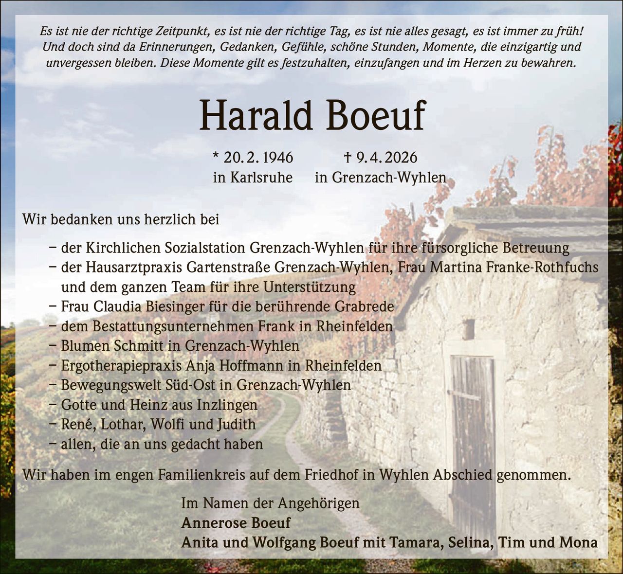 <p>Es ist nie der richtige Zeitpunkt, es ist nie der richtige Tag, es ist nie alles gesagt, es ist immer zu früh!<br>Und doch sind da Erinnerungen, Gedanken, Gefühle, schöne Stunden, Momente, die einzigartig und unvergessen bleiben. Diese Momente gilt es festzuhalten, einzufangen und im Herzen zu bewahren.</p><p><strong>Harald Boeuf</strong><br>* 20. 2. 1946 † 9. 4. 2026<br>in Karlsruhe in Grenzach-Wyhlen</p><p>Wir bedanken uns herzlich bei<br>– der Kirchlichen Sozialstation Grenzach-Wyhlen für ihre fürsorgliche Betreuung<br>– der Hausarztpraxis Gartenstraße Grenzach-Wyhlen, Frau Martina Franke-Rothfuchs und dem ganzen Team für ihre Unterstützung<br>– Frau Claudia Biesinger für die berührende Grabrede<br>– dem Bestattungsunternehmen Frank in Rheinfelden<br>– Blumen Schmitt in Grenzach-Wyhlen<br>– Ergotherapiepraxis Anja Hoffmann in Rheinfelden<br>– Bewegungswelt Süd-Ost in Grenzach-Wyhlen<br>– Gotte und Heinz aus Inzlingen<br>– René, Lothar, Wolfi und Judith<br>– allen, die an uns gedacht haben</p><p>Wir haben im engen Familienkreis auf dem Friedhof in Wyhlen Abschied genommen.</p><p>Im Namen der Angehörigen<br>Annerose Boeuf<br>Anita und Wolfgang Boeuf mit Tamara, Selina, Tim und Mona</p>