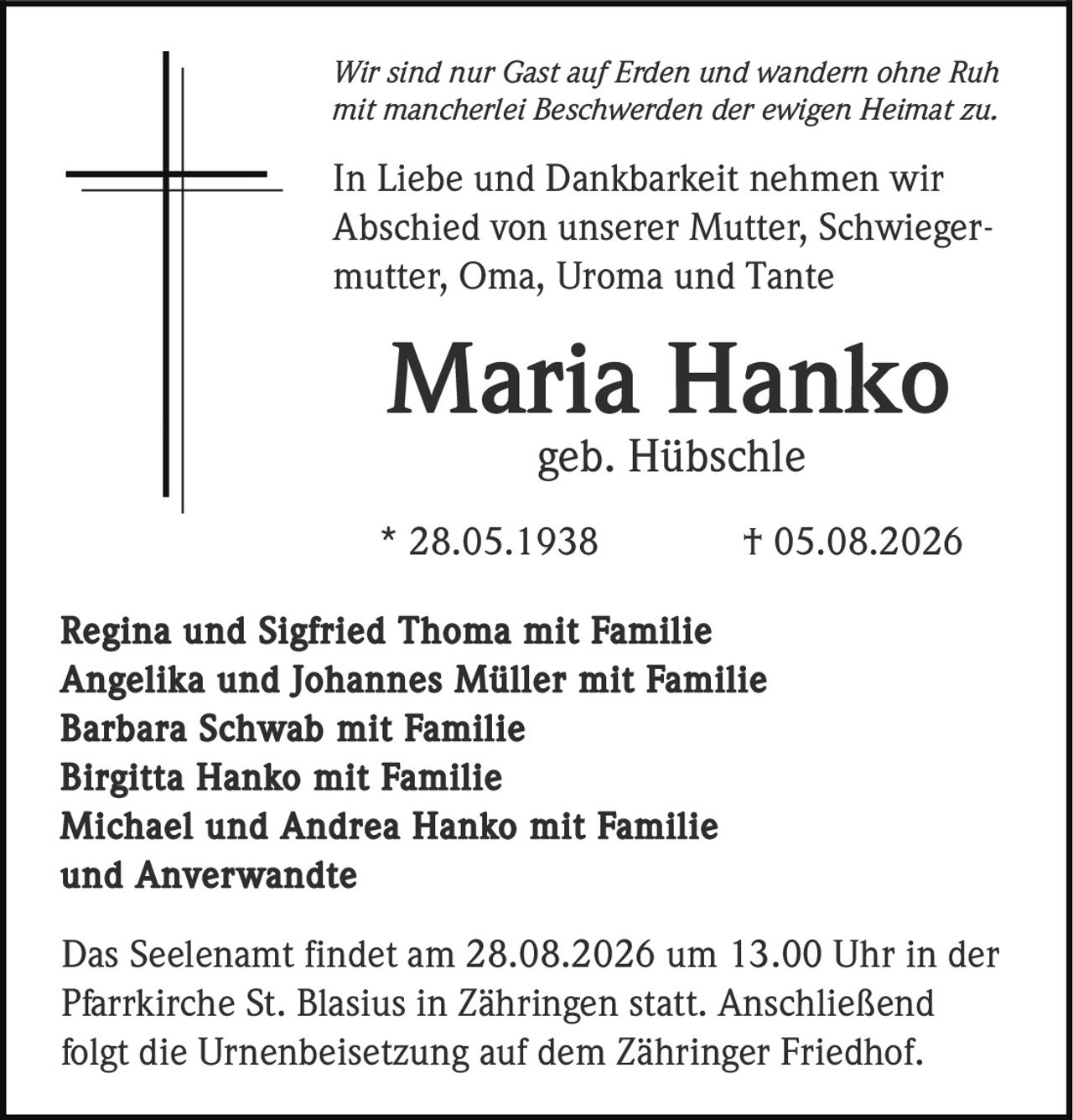 <p><i>Wir sind nur Gast auf Erden und wandern ohne Ruh<br>mit mancherlei Beschwerden der ewigen Heimat zu.</i></p><p>In Liebe und Dankbarkeit nehmen wir<br>Abschied von unserer Mutter, Schwiegermutter, Oma, Uroma und Tante</p><p><strong>Maria Hanko</strong><br>geb. Hübschle</p><p>* 28.05.1938 † 05.08.2026</p><p>Regina und Sigfried Thoma mit Familie<br>Angelika und Johannes Müller mit Familie<br>Barbara Schwab mit Familie<br>Birgitta Hanko mit Familie<br>Michael und Andrea Hanko mit Familie<br>und Anverwandte</p><p>Das Seelenamt findet am 28.08.2026 um 13.00 Uhr in der<br>Pfarrkirche St. Blasius in Zähringen statt. Anschließend<br>folgt die Urnenbeisetzung auf dem Zähringer Friedhof.</p>