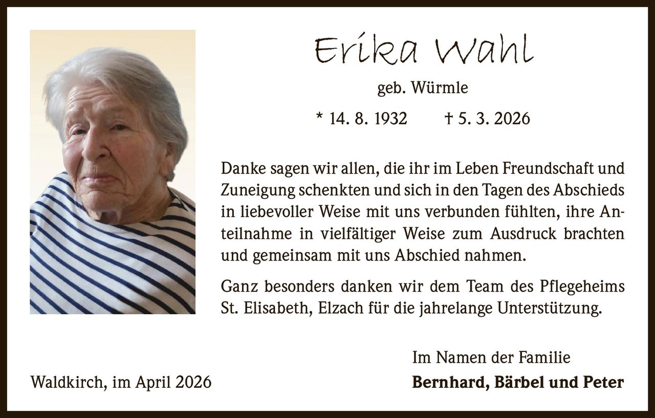 Erika Wahl
geb. Würmle

* 14. 8. 1932   † 5. 3. 2026
Danke sagen wir allen, die ihr im Leben Freundschaft und
Zuneigung schenkten und sich in den Tagen des Abschieds
in liebevoller Weise mit uns verbunden fühlten, ihre Anteilnahme in vielfältiger Weise zum Ausdruck brachten
und gemeinsam mit uns Abschied nahmen.
Ganz besonders danken wir dem Team des Pflegeheims
St. Elisabeth, Elzach für die jahrelange Unterstützung.

Waldkirch, im April 2026

Im Namen der Familie
Bernhard, Bärbel und Peter
