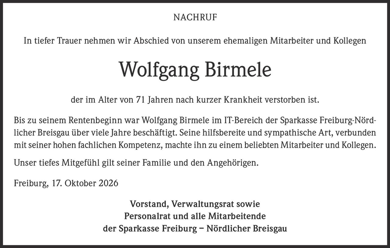 <p><strong>NACHRUF</strong></p><p>In tiefer Trauer nehmen wir Abschied von unserem ehemaligen Mitarbeiter und Kollegen</p><p><strong>Wolfgang Birmele</strong></p><p>der im Alter von 71 Jahren nach kurzer Krankheit verstorben ist.</p><p>Bis zu seinem Rentenbeginn war Wolfgang Birmele im IT-Bereich der Sparkasse Freiburg-Nördlicher Breisgau über viele Jahre beschäftigt. Seine hilfsbereite und sympathische Art, verbunden mit seiner hohen fachlichen Kompetenz, machte ihn zu einem beliebten Mitarbeiter und Kollegen.</p><p>Unser tiefes Mitgefühl gilt seiner Familie und den Angehörigen.</p><p>Freiburg, 17. Oktober 2026</p><p><strong>Vorstand, Verwaltungsrat sowie<br>Personalrat und alle Mitarbeitende<br>der Sparkasse Freiburg – Nördlicher Breisgau</strong></p>