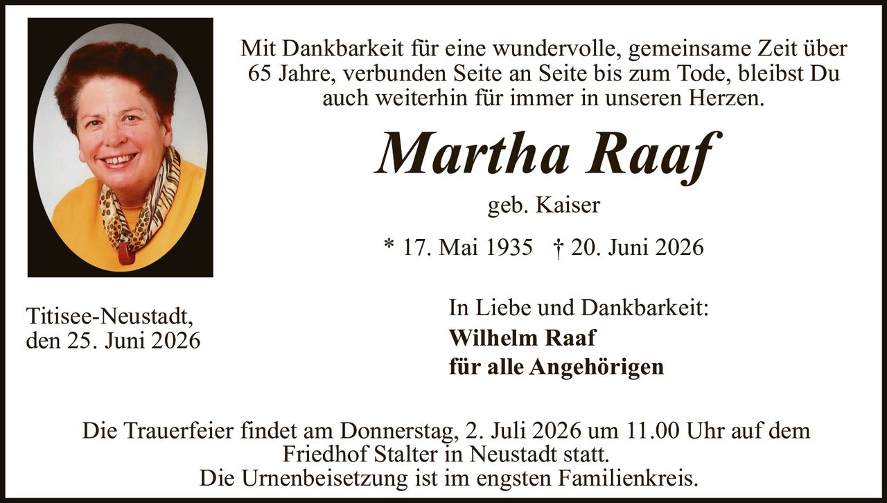 <p>Mit Dankbarkeit für eine wundervolle, gemeinsame Zeit über 65 Jahre, verbunden Seite an Seite bis zum Tode, bleibst Du auch weiterhin für immer in unseren Herzen.</p>

<p><i>Martha Raaf</i><br>
geb. Kaiser<br>
* 17. Mai 1935 † 20. Juni 2026</p>

<p>Titisee-Neustadt,<br>
den 25. Juni 2026</p>

<p>In Liebe und Dankbarkeit:<br>
<strong>Wilhelm Raaf</strong><br>
für alle Angehörigen</p>

<p>Die Trauerfeier findet am Donnerstag, 2. Juli 2026 um 11.00 Uhr auf dem Friedhof Stalter in Neustadt statt.<br>
Die Urnenbeisetzung ist im engsten Familienkreis.</p>