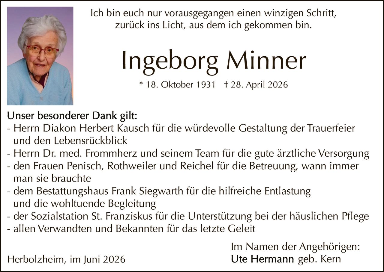 <p>Ich bin euch nur vorausgegangen einen winzigen Schritt,<br/>zurück ins Licht, aus dem ich gekommen bin.</p>

<p><strong>Ingeborg Minner</strong><br/>
* 18. Oktober 1931 † 28. April 2026</p>

<p><strong>Unser besonderer Dank gilt:</strong></p>

<p>- Herrn Diakon Herbert Kausch für die würdevolle Gestaltung der Trauerfeier und den Lebensrückblick<br/>
- Herrn Dr. med. Frommherz und seinem Team für die gute ärztliche Versorgung<br/>
- den Frauen Penisch, Rothweiler und Reichel für die Betreuung, wann immer man sie brauchte<br/>
- dem Bestattungshaus Frank Siegwarth für die hilfreiche Entlastung und die wohltuende Begleitung<br/>
- der Sozialstation St. Franziskus für die Unterstützung bei der häuslichen Pflege<br/>
- allen Verwandten und Bekannten für das letzte Geleit</p>

<p>Herbolzheim, im Juni 2026</p>

<p><strong>Im Namen der Angehörigen:</strong><br/>
Ute Hermann geb. Kern</p>