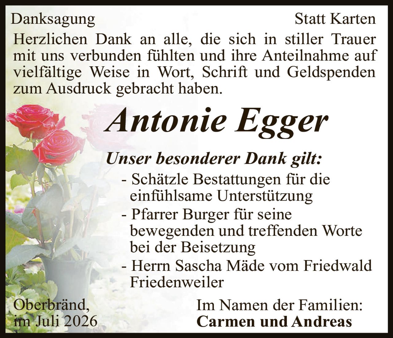 <p><strong>Danksagung</strong> <strong>Statt Karten</strong></p><p>Herzlichen Dank an alle, die sich in stiller Trauer mit uns verbunden fühlten und ihre Anteilnahme auf vielfältige Weise in Wort, Schrift und Geldspenden zum Ausdruck gebracht haben.</p><p><i>Antonie Egger</i></p><p><i>Unser besonderer Dank gilt:</i></p><p>- Schätzle Bestattungen für die einfühlsame Unterstützung<br>- Pfarrer Burger für seine bewegenden und treffenden Worte bei der Beisetzung<br>- Herrn Sascha Mäde vom Friedwald Friedenweiler</p><p>Oberbränd,<br>im Juli 2026</p><p>Im Namen der Familien:<br><strong>Carmen und Andreas</strong></p>