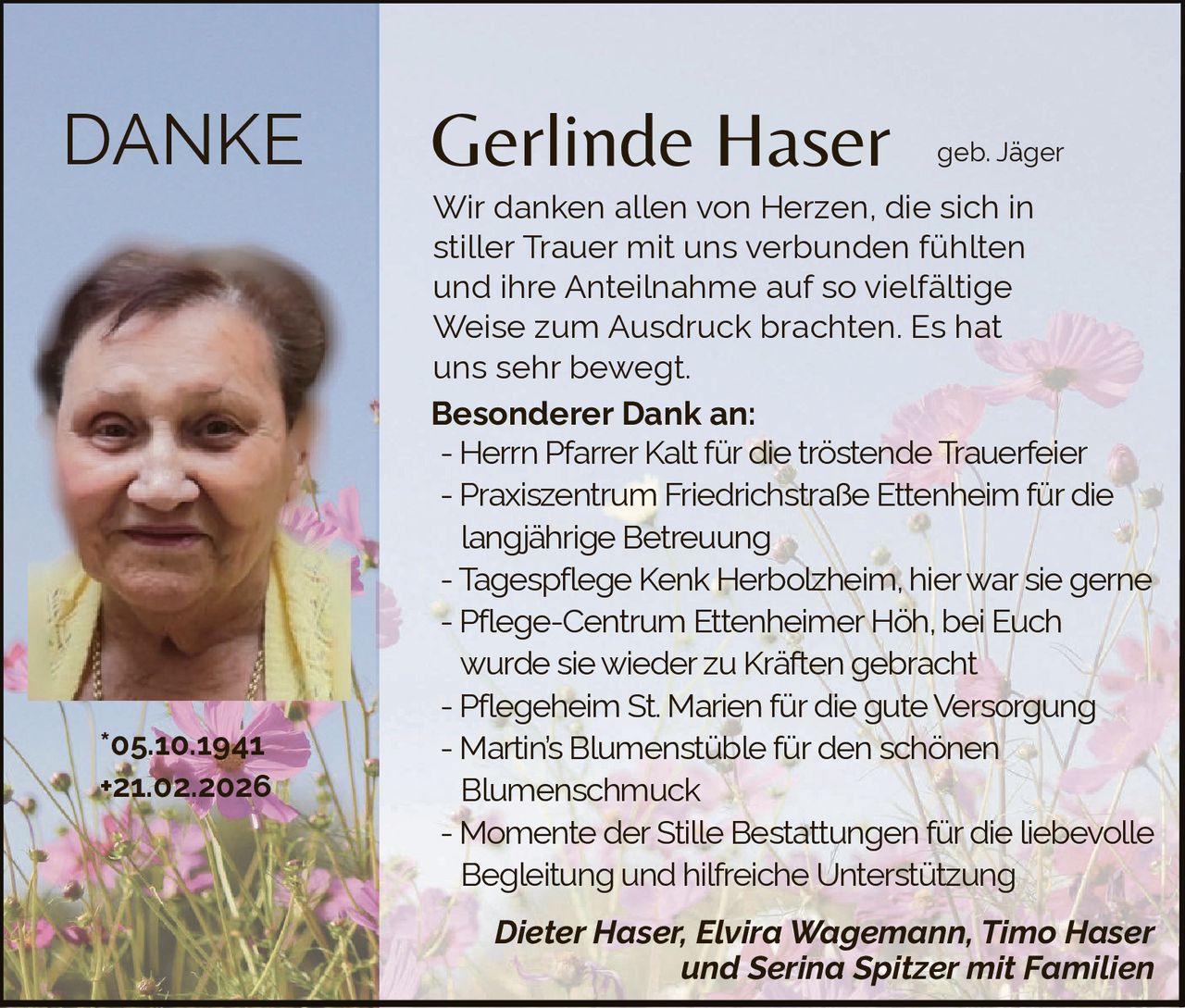 DANKE

*05.10.1941
+21.02.2026

Gerlinde Haser

geb. Jäger

Wir danken allen von Herzen, die sich in
stiller Trauer mit uns verbunden fühlten
und ihre Anteilnahme auf so vielfältige
Weise zum Ausdruck brachten. Es hat
uns sehr bewegt.
Besonderer Dank an:
- Herrn Pfarrer Kalt für die tröstende Trauerfeier
- Praxiszentrum Friedrichstraße Ettenheim für die
langjährige Betreuung
- Tagespflege Kenk Herbolzheim, hier war sie gerne
- Pflege-Centrum Ettenheimer Höh, bei Euch
wurde sie wieder zu Kräften gebracht
- Pflegeheim St. Marien für die gute Versorgung
- Martin’s Blumenstüble für den schönen
Blumenschmuck
- Momente der Stille Bestattungen für die liebevolle
Begleitung und hilfreiche Unterstützung
Dieter Haser, Elvira Wagemann, Timo Haser
und Serina Spitzer mit Familien