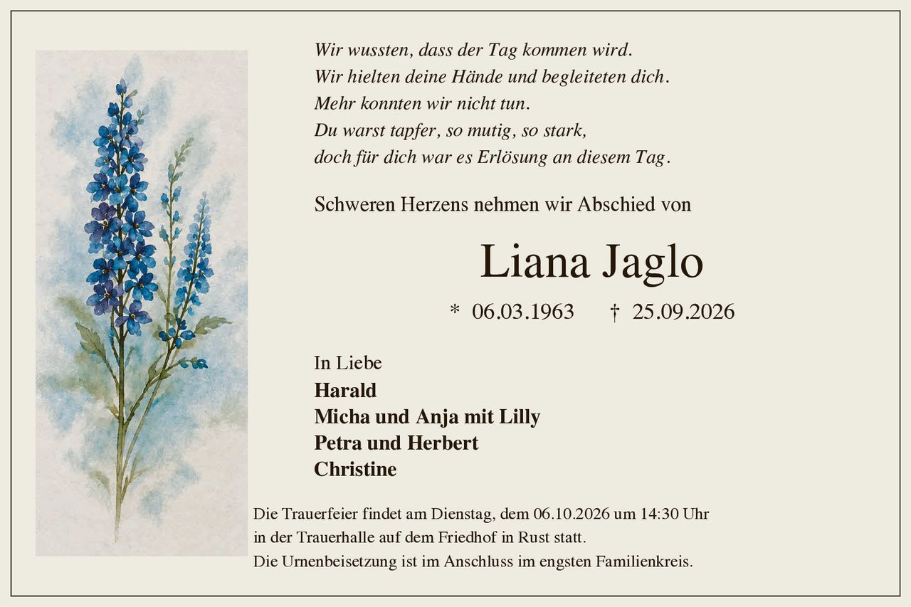 <p>Schweren Herzens nehmen wir Abschied von</p>

<p><strong>Liana Jaglo</strong></p>

<p>* 06.03.1963 † 25.09.2026</p>

<p><i>Wir wussten, dass der Tag kommen wird.<br/>
Wir hielten deine Hände und begleiteten dich.<br/>
Mehr konnten wir nicht tun.<br/>
Du warst tapfer, so mutig, so stark,<br/>
doch für dich war es Erlösung an diesem Tag.</i></p>

<p>Schweren Herzens nehmen wir Abschied von</p>

<p><strong>Liana Jaglo</strong></p>

<p>* 06.03.1963 † 25.09.2026</p>

<p>In Liebe<br/>
<strong>Harald</strong><br/>
<strong>Micha und Anja mit Lilly</strong><br/>
<strong>Petra und Herbert</strong><br/>
<strong>Christine</strong></p>

<p>Die Trauerfeier findet am Dienstag, dem 06.10.2026 um 14:30 Uhr in der Trauerhalle auf dem Friedhof in Rust statt.<br/>
Die Urnenbeisetzung ist im Anschluss im engsten Familienkreis.</p>