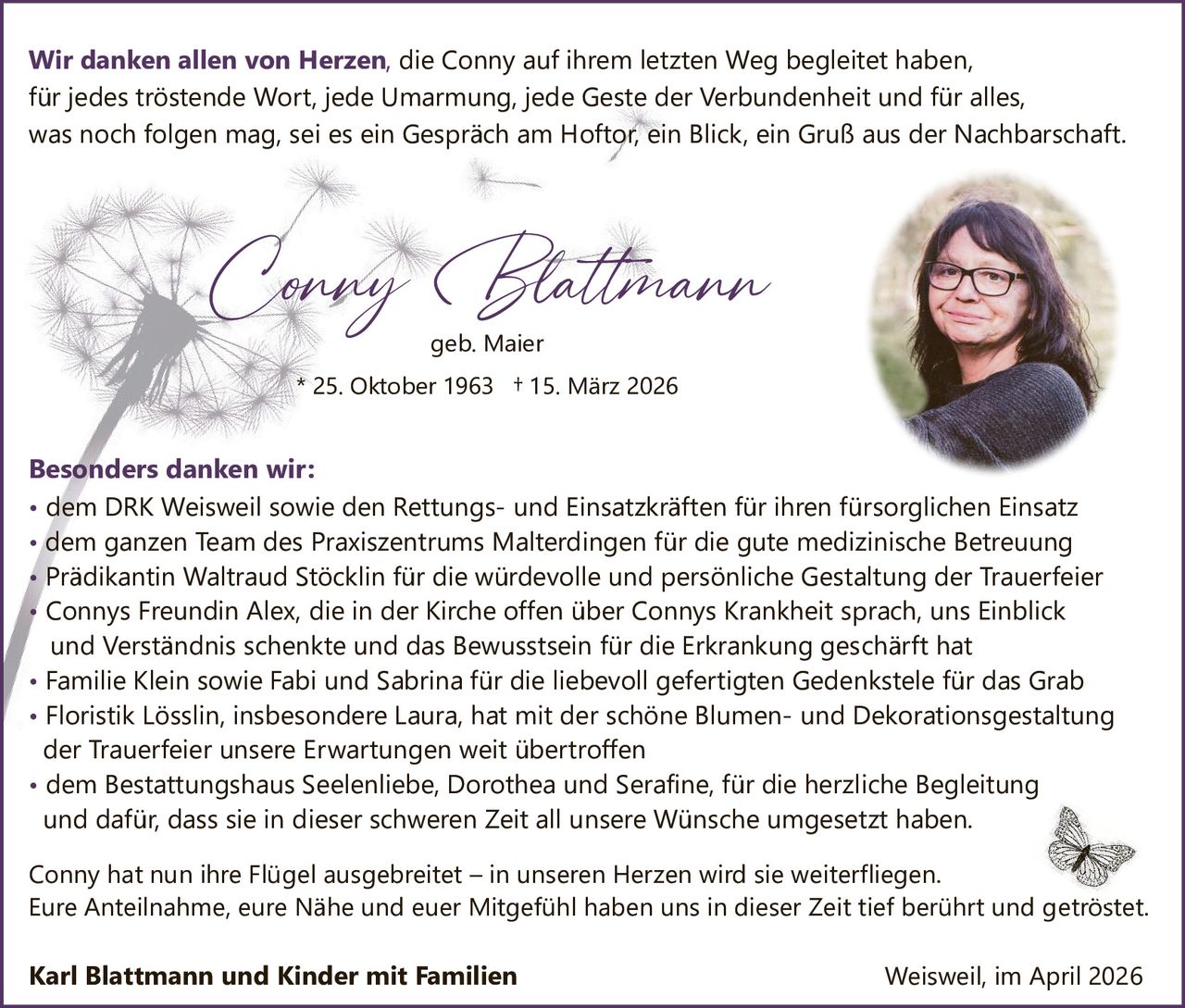 Wir danken allen von Herzen, die Conny auf ihrem letzten Weg begleitet haben,
für jedes tröstende Wort, jede Umarmung, jede Geste der Verbundenheit und für alles,
was noch folgen mag, sei es ein Gespräch am Hoftor, ein Blick, ein Gruß aus der Nachbarschaft.

Conny Blattmann
geb. Maier

* 25. Oktober 1963 † 15. März 2026

Besonders danken wir:
• dem DRK Weisweil sowie den Rettungs­ und Einsatzkräften für ihren fürsorglichen Einsatz
• dem ganzen Team des Praxiszentrums Malterdingen für die gute medizinische Betreuung
• Prädikantin Waltraud Stöcklin für die würdevolle und persönliche Gestaltung der Trauerfeier
• Connys Freundin Alex, die in der Kirche offen über Connys Krankheit sprach, uns Einblick
und Verständnis schenkte und das Bewusstsein für die Erkrankung geschärft hat
• Familie Klein sowie Fabi und Sabrina für die liebevoll gefertigten Gedenkstele für das Grab
• Floristik Lösslin, insbesondere Laura, hat mit der schöne Blumen­ und Dekorationsgestaltung
der Trauerfeier unsere Erwartungen weit übertroffen
• dem Bestattungshaus Seelenliebe, Dorothea und Serafine, für die herzliche Begleitung
und dafür, dass sie in dieser schweren Zeit all unsere Wünsche umgesetzt haben.
Conny hat nun ihre Flügel ausgebreitet – in unseren Herzen wird sie weiterfliegen.
Eure Anteilnahme, eure Nähe und euer Mitgefühl haben uns in dieser Zeit tief berührt und getröstet.

Karl Blattmann und Kinder mit Familien

Weisweil, im April 2026
