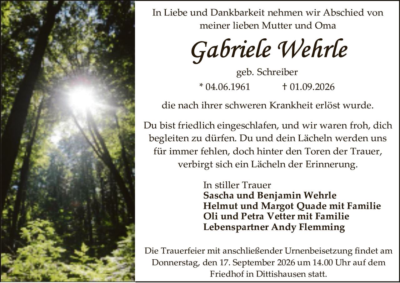 <p>In Liebe und Dankbarkeit nehmen wir Abschied von meiner lieben Mutter und Oma</p>

<p><strong>Gabriele Wehrle</strong></p>

<p>geb. Schreiber</p>

<p>* 04.06.1961 † 01.09.2026</p>

<p>die nach ihrer schweren Krankheit erlöst wurde.</p>

<p>Du bist friedlich eingeschlafen, und wir waren froh, dich begleiten zu dürfen. Du und dein Lächeln werden uns für immer fehlen, doch hinter den Toren der Trauer, verbirgt sich ein Lächeln der Erinnerung.</p>

<p>In stiller Trauer<br/>
<strong>Sascha und Benjamin Wehrle</strong><br/>
<strong>Helmut und Margot Quade mit Familie</strong><br/>
<strong>Oli und Petra Vetter mit Familie</strong><br/>
<strong>Lebenspartner Andy Flemming</strong></p>

<p>Die Trauerfeier mit anschließender Urnenbeisetzung findet am Donnerstag, den 17. September 2026 um 14.00 Uhr auf dem Friedhof in Dittishausen statt.</p>