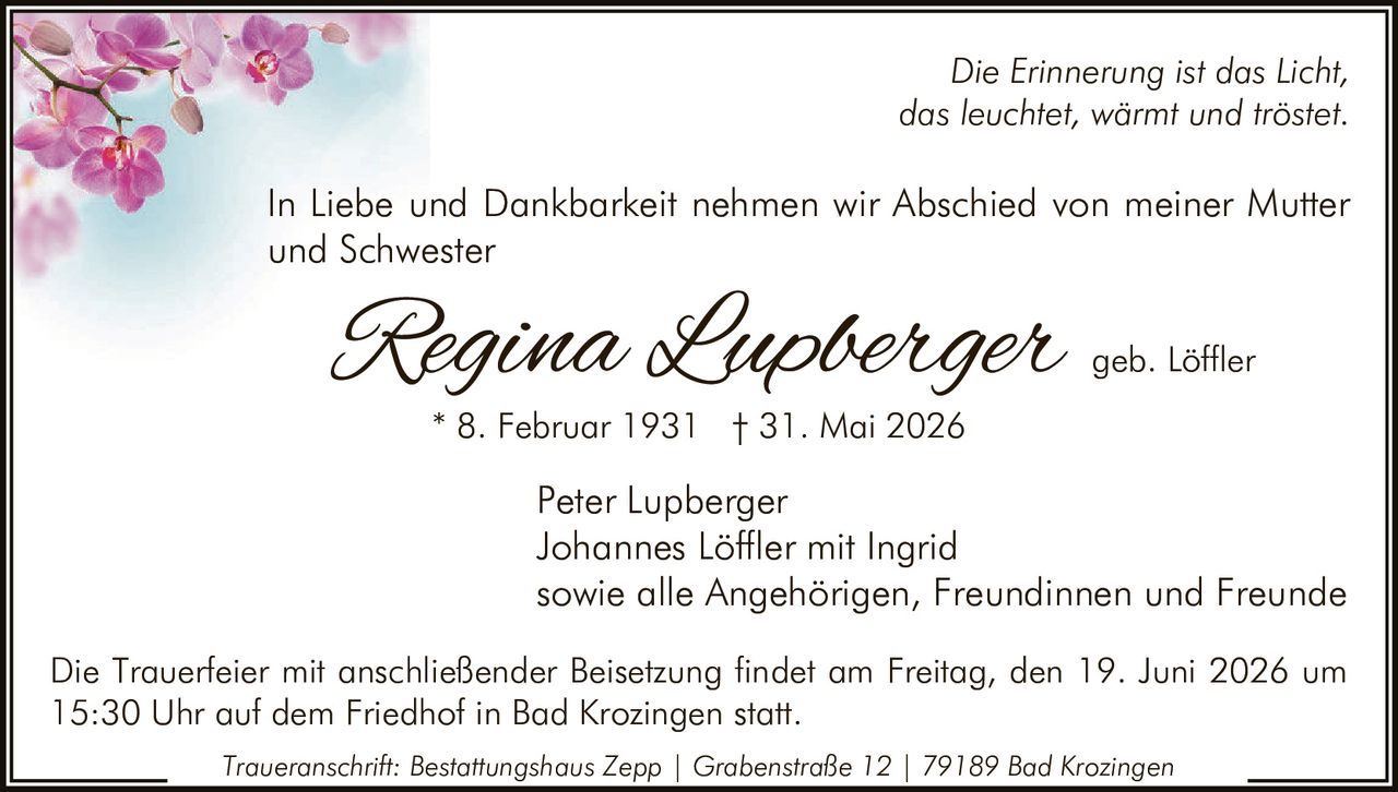 <p><i>Die Erinnerung ist das Licht, das leuchtet, wärmt und tröstet.</i></p><p>In Liebe und Dankbarkeit nehmen wir Abschied von meiner Mutter und Schwester</p><p><strong>Regina Lupberger geb. Löffler</strong><br>* 8. Februar 1931 † 31. Mai 2026</p><p>Peter Lupberger<br>Johannes Löffler mit Ingrid<br>sowie alle Angehörigen, Freundinnen und Freunde</p><p>Die Trauerfeier mit anschließender Beisetzung findet am Freitag, den 19. Juni 2026 um 15:30 Uhr auf dem Friedhof in Bad Krozingen statt.</p><p><i>Traueranschrift: Bestattungshaus Zepp | Grabenstraße 12 | 79189 Bad Krozingen</i></p>