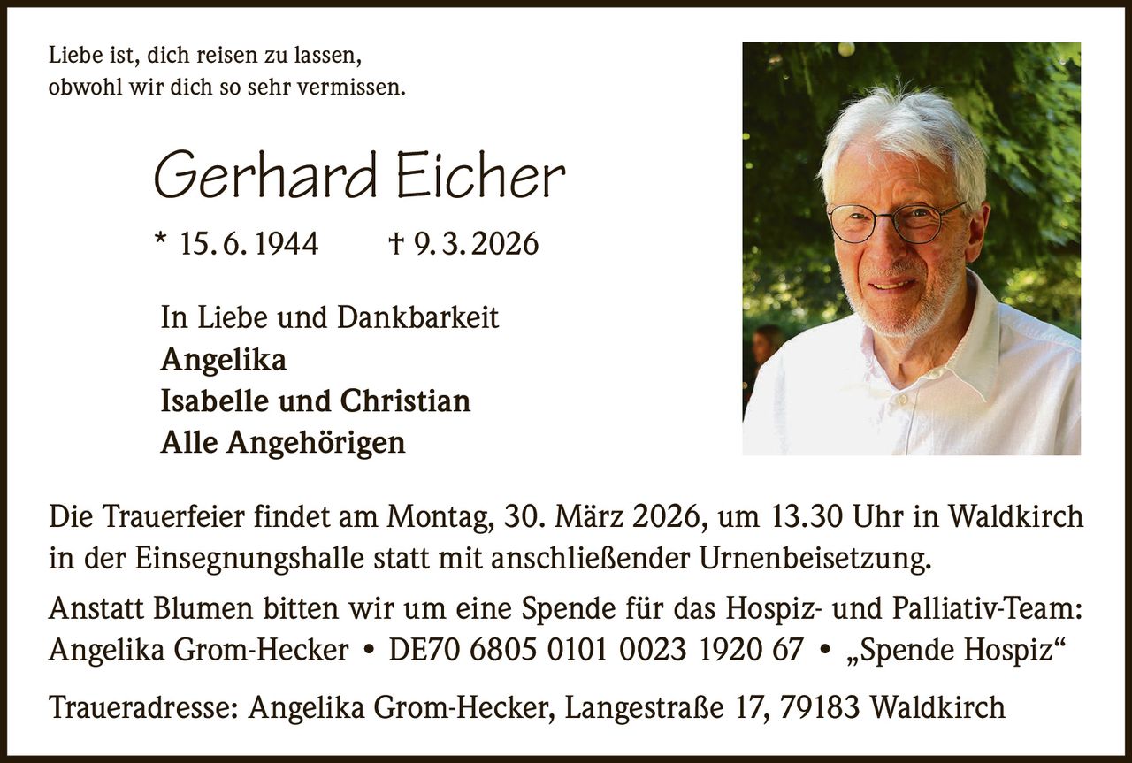 Liebe ist, dich reisen zu lassen,
obwohl wir dich so sehr vermissen.

Gerhard Eicher
* 15. 6. 1944   † 9. 3. 2026
In Liebe und Dankbarkeit
Angelika
Isabelle und Christian
Alle Angehörigen
Die Trauerfeier findet am Montag, 30. März 2026, um 13.30 Uhr in Waldkirch
in der Einsegnungshalle statt mit anschließender Urnenbeisetzung.
Anstatt Blumen bitten wir um eine Spende für das Hospiz- und Palliativ-Team:
Angelika Grom-Hecker • DE70 6805 0101 0023 1920 67 • „Spende Hospiz“
Traueradresse: Angelika Grom-Hecker, Langestraße 17, 79183 Waldkirch