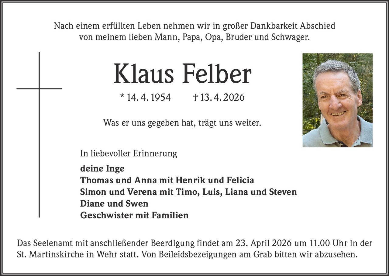 Nach einem erfüllten Leben nehmen wir in großer Dankbarkeit Abschied
von meinem lieben Mann, Papa, Opa, Bruder und Schwager.

Klaus Felber
* 14. 4. 1954   † 13. 4. 2026
Was er uns gegeben hat, trägt uns weiter.
In liebevoller Erinnerung
deine Inge
Thomas und Anna mit Henrik und Felicia
Simon und Verena mit Timo, Luis, Liana und Steven
Diane und Swen
Geschwister mit Familien
Das Seelenamt mit anschließender Beerdigung findet am 23. April 2026 um 11.00 Uhr in der
St. Martinskirche in Wehr statt. Von Beileidsbezeigungen am Grab bitten wir abzusehen.