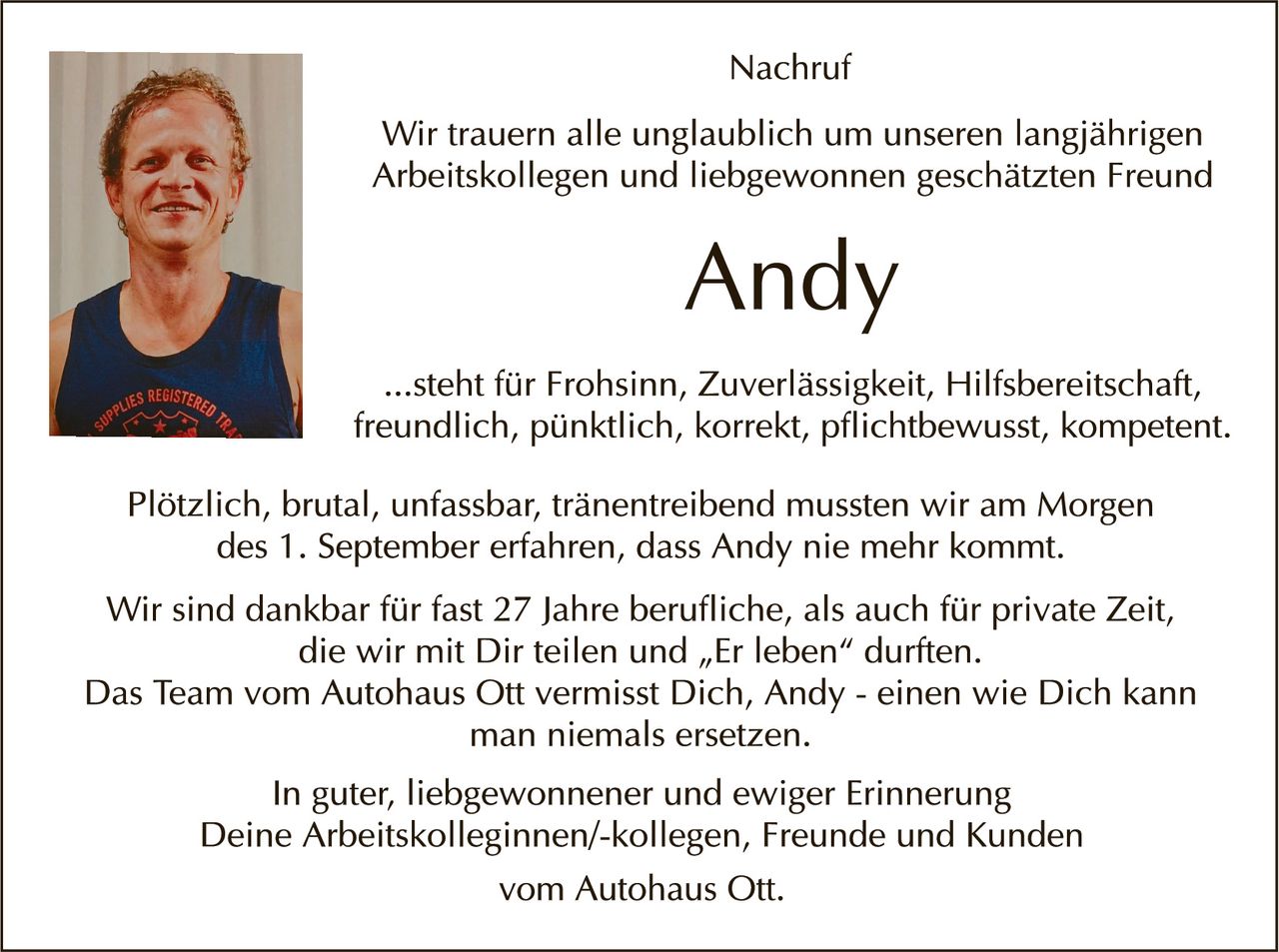 <p><strong>Nachruf</strong></p>

<p>Wir trauern alle unglaublich um unseren langjährigen Arbeitskollegen und liebgewonnenen geschätzten Freund</p>

<p><strong>Andy</strong></p>

<p>...steht für Frohsinn, Zuverlässigkeit, Hilfsbereitschaft, freundlich, pünktlich, korrekt, pflichtbewusst, kompetent.</p>

<p>Plötzlich, brutal, unfassbar, tränenreibend mussten wir am Morgen des 1. September erfahren, dass Andy nie mehr kommt.</p>

<p>Wir sind dankbar für fast 27 Jahre berufliche, als auch für private Zeit, die wir mit Dir teilen und „Er leben" durften. Das Team vom Autohaus Ott vermisst Dich, Andy - einen wie Dich kann man niemals ersetzen.</p>

<p>In guter, liebgewonnener und ewiger Erinnerung<br>Deine Arbeitskolleginnen/-kollegen, Freunde und Kunden<br>vom Autohaus Ott.</p>
