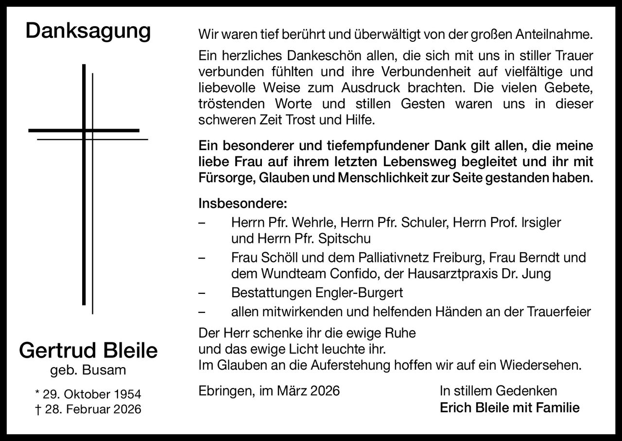 Danksagung

Wir waren tief berührt und überwältigt von der großen Anteilnahme.
Ein herzliches Dankeschön allen, die sich mit uns in stiller Trauer
verbunden fühlten und ihre Verbundenheit auf vielfältige und
liebevolle Weise zum Ausdruck brachten. Die vielen Gebete,
tröstenden Worte und stillen Gesten waren uns in dieser
schweren Zeit Trost und Hilfe.
Ein besonderer und tiefempfundener Dank gilt allen, die meine
liebe Frau auf ihrem letzten Lebensweg begleitet und ihr mit
Fürsorge, Glauben und Menschlichkeit zur Seite gestanden haben.
Insbesondere:
–	Herrn Pfr. Wehrle, Herrn Pfr. Schuler, Herrn Prof. lrsigler
und Herrn Pfr. Spitschu
–	Frau Schöll und dem Palliativnetz Freiburg, Frau Berndt und
dem Wundteam Confido, der Hausarztpraxis Dr. Jung
–
Bestattungen Engler-Burgert
–
allen mitwirkenden und helfenden Händen an der Trauerfeier

Gertrud Bleile
geb. Busam

* 29. Oktober 1954
† 28. Februar 2026

Der Herr schenke ihr die ewige Ruhe
und das ewige Licht leuchte ihr.
Im Glauben an die Auferstehung hoffen wir auf ein Wiedersehen.
Ebringen, im März 2026

In stillem Gedenken
Erich Bleile mit Familie