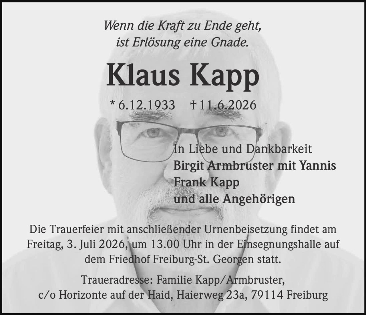 <p><i>Wenn die Kraft zu Ende geht, ist Erlösung eine Gnade.</i></p>

<p><strong>Klaus Kapp</strong><br>
* 6.12.1933 † 11.6.2026</p>

<p>In Liebe und Dankbarkeit<br>
Birgit Armbruster mit Yannis<br>
Frank Kapp<br>
und alle Angehörigen</p>

<p>Die Trauerfeier mit anschließender Urnenbeisetzung findet am Freitag, 3. Juli 2026, um 13.00 Uhr in der Einsegnungshalle auf dem Friedhof Freiburg-St. Georgen statt.</p>

<p>Traueradresse: Familie Kapp/Armbruster, c/o Horizonte auf der Haid, Haierweg 23a, 79114 Freiburg</p>