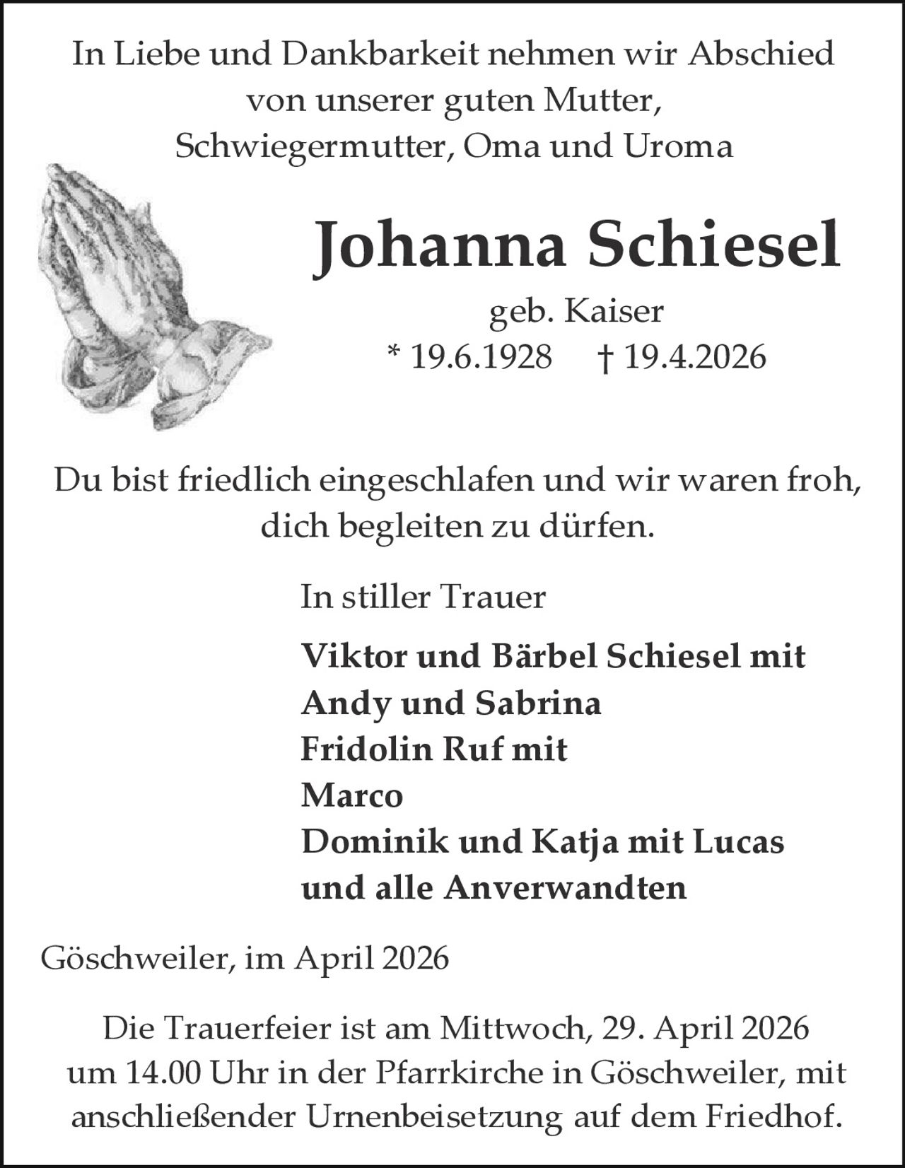 In Liebe und Dankbarkeit nehmen wir Abschied
von unserer guten Mutter,
Schwiegermutter, Oma und Uroma

Johanna Schiesel
geb. Kaiser
* 19.6.1928 † 19.4.2026

Du bist friedlich eingeschlafen und wir waren froh,
dich begleiten zu dürfen.
In stiller Trauer
Viktor und Bärbel Schiesel mit
Andy und Sabrina
Fridolin Ruf mit
Marco
Dominik und Katja mit Lucas
und alle Anverwandten
Göschweiler, im April 2026
Die Trauerfeier ist am Mittwoch, 29. April 2026
um 14.00 Uhr in der Pfarrkirche in Göschweiler, mit
anschließender Urnenbeisetzung auf dem Friedhof.