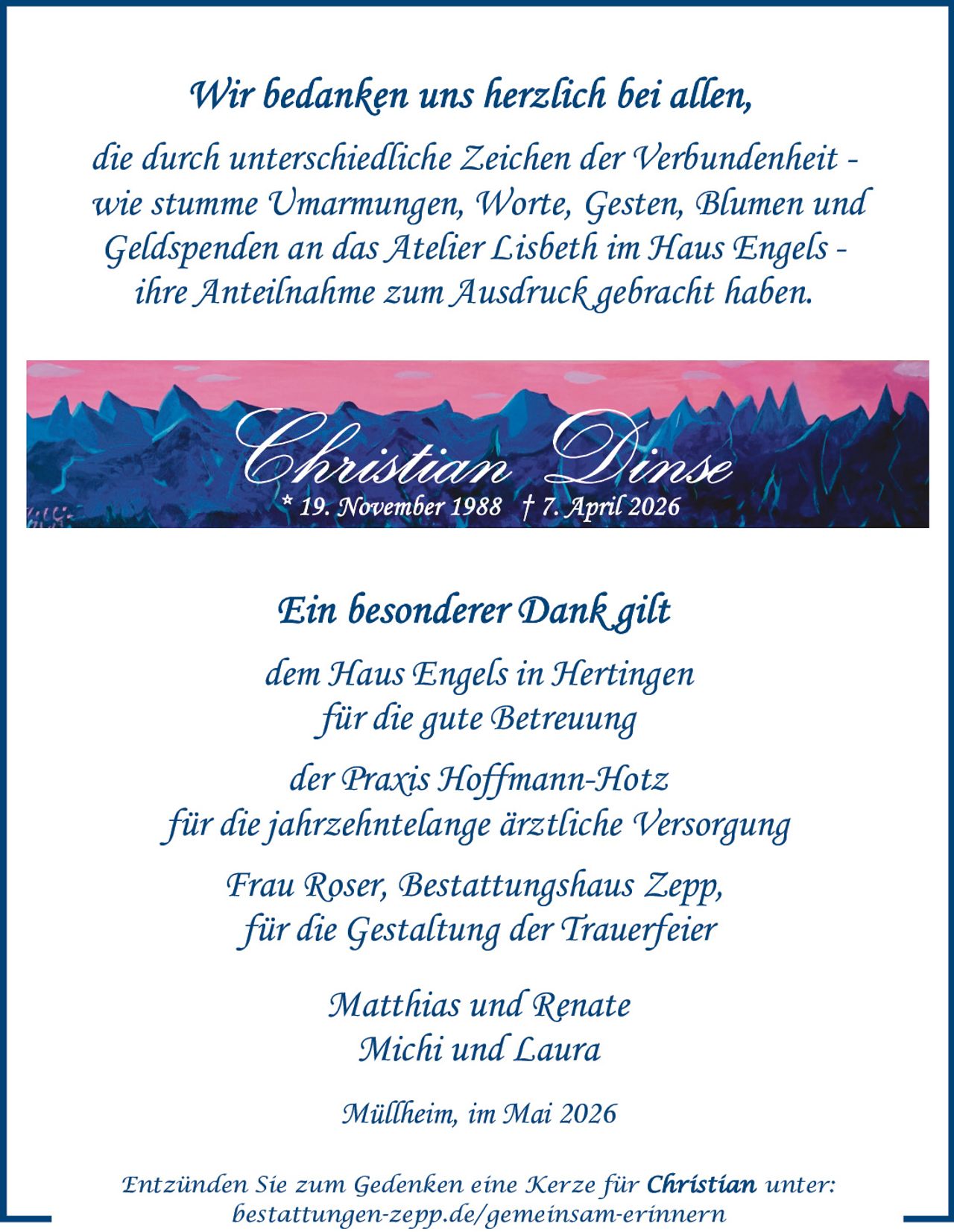 <p>Wir bedanken uns herzlich bei allen,<br>die durch unterschiedliche Zeichen der Verbundenheit -<br>wie stumme Umarmungen, Worte, Gesten, Blumen und<br>Geldspenden an das Atelier Lisbeth im Haus Engels -<br>ihre Anteilnahme zum Ausdruck gebracht haben.</p><p><strong>Christian Dinse</strong><br>* 19. November 1988 † 7. April 2026</p><p>Ein besonderer Dank gilt<br>dem Haus Engels in Hertingen<br>für die gute Betreuung<br>der Praxis Hoffmann-Hotz<br>für die jahrzehntelange ärztliche Versorgung<br>Frau Roser, Bestattungshaus Zepp,<br>für die Gestaltung der Trauerfeier</p><p>Matthias und Renate<br>Michi und Laura</p><p>Müllheim, im Mai 2026</p><p><em>Entzünden Sie zum Gedenken eine Kerze für Christian unter:</em><br><em>bestattungen-zepp.de/gemeinsam-erinnern</em></p>