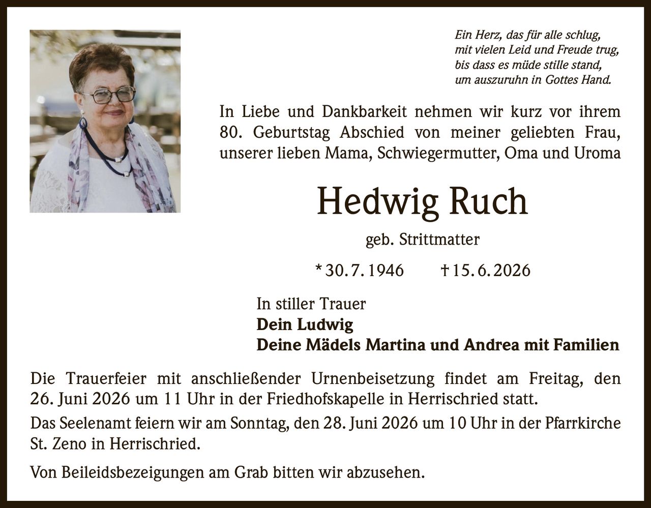 <p><i>Ein Herz, das für alle schlug,<br>mit vielen Leid und Freude trug,<br>bis dass es müde stille stand,<br>um auszuruhn in Gottes Hand.</i></p>

<p>In Liebe und Dankbarkeit nehmen wir kurz vor ihrem 80. Geburtstag Abschied von meiner geliebten Frau, unserer lieben Mama, Schwiegermutter, Oma und Uroma</p>

<p><strong>Hedwig Ruch</strong><br>geb. Strittmatter<br>* 30. 7. 1946  † 15. 6. 2026</p>

<p>In stiller Trauer<br><strong>Dein Ludwig</strong><br><strong>Deine Mädels Martina und Andrea mit Familien</strong></p>

<p>Die Trauerfeier mit anschließender Urnenbeisetzung findet am Freitag, den 26. Juni 2026 um 11 Uhr in der Friedhofskapelle in Herrischried statt.</p>

<p>Das Seelenamt feiern wir am Sonntag, den 28. Juni 2026 um 10 Uhr in der Pfarrkirche St. Zeno in Herrischried.</p>

<p>Von Beileidsbezeigungen am Grab bitten wir abzusehen.</p>