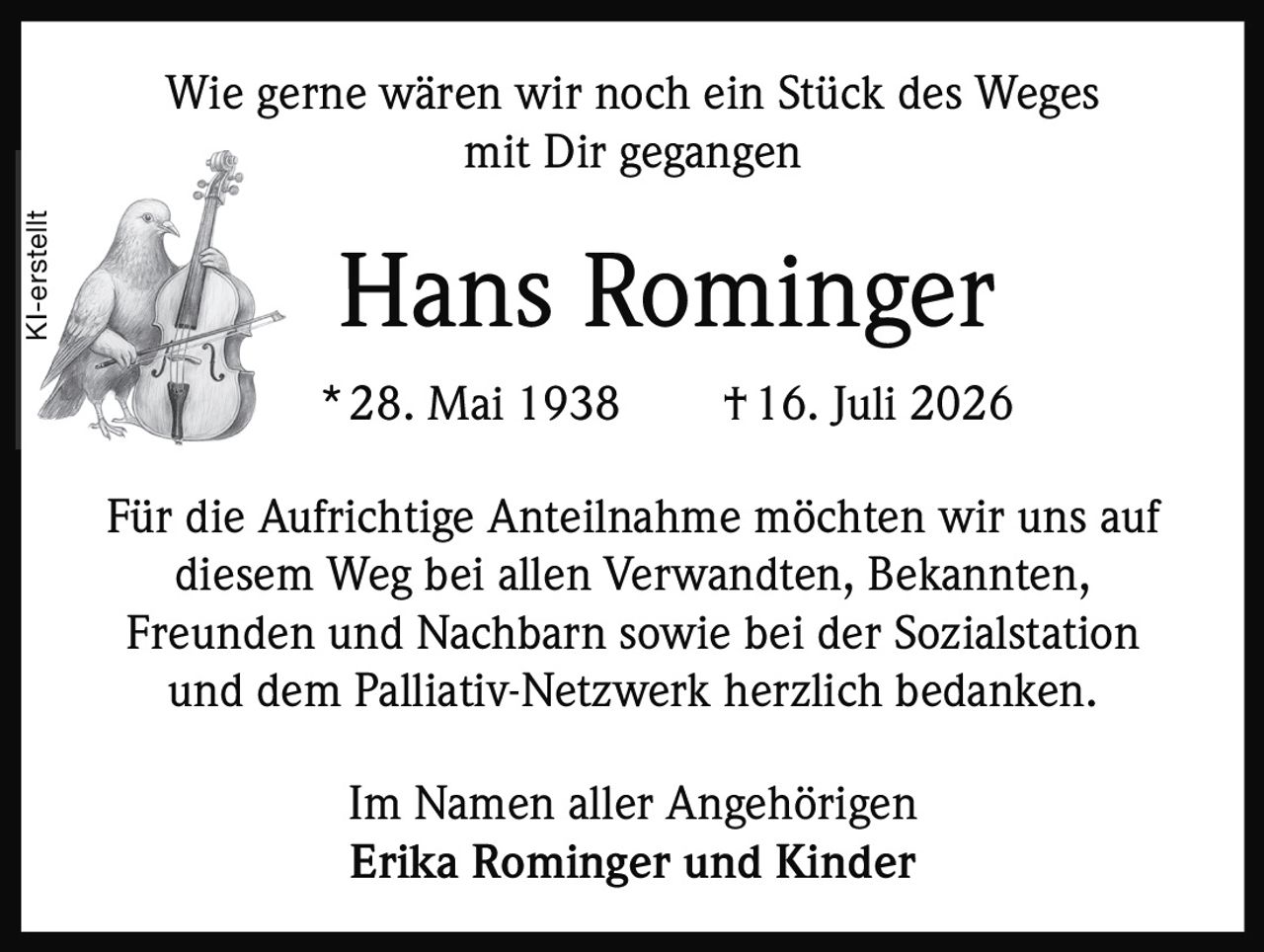 <p>Wie gerne wären wir noch ein Stück des Weges mit Dir gegangen</p><p><strong>Hans Rominger</strong></p><p>* 28. Mai 1938 † 16. Juli 2026</p><p>Für die Aufrichtige Anteilnahme möchten wir uns auf diesem Weg bei allen Verwandten, Bekannten, Freunden und Nachbarn sowie bei der Sozialstation und dem Palliativ-Netzwerk herzlich bedanken.</p><p>Im Namen aller Angehörigen<br><strong>Erika Rominger und Kinder</strong></p>