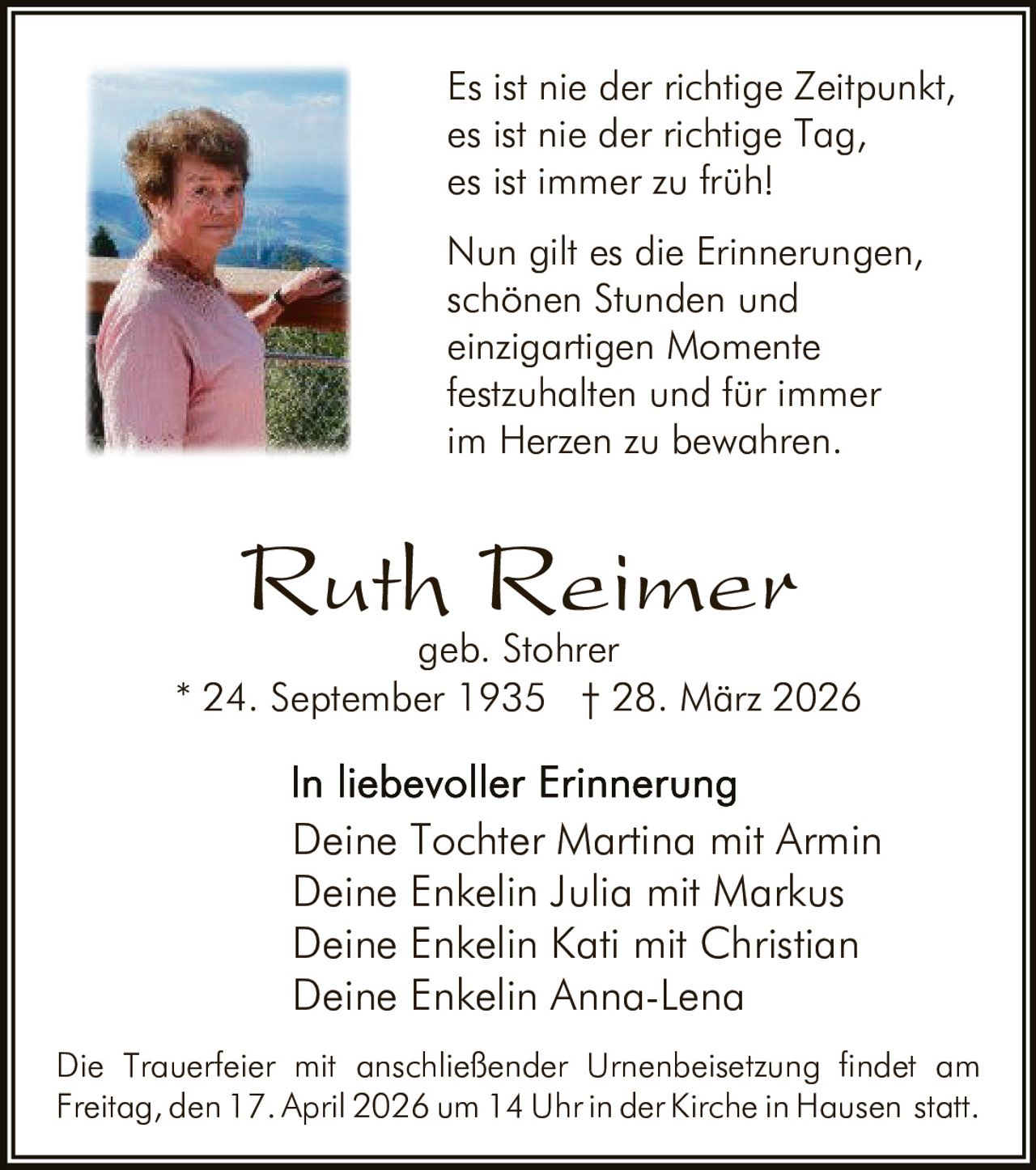 Es ist nie der richtige Zeitpunkt,
es ist nie der richtige Tag,
es ist immer zu früh!
Nun gilt es die Erinnerungen,
schönen Stunden und
einzigartigen Momente
festzuhalten und für immer
im Herzen zu bewahren.

Ruth Reimer

geb. Stohrer
* 24. September 1935 † 28. März 2026

Deine Tochter Martina mit Armin
Deine Enkelin Julia mit Markus
Deine Enkelin Kati mit Christian
Deine Enkelin Anna-Lena
Die Trauerfeier mit anschließender Urnenbeisetzung findet am
Freitag, den 17. April 2026 um 14 Uhr in der Kirche in Hausen statt.