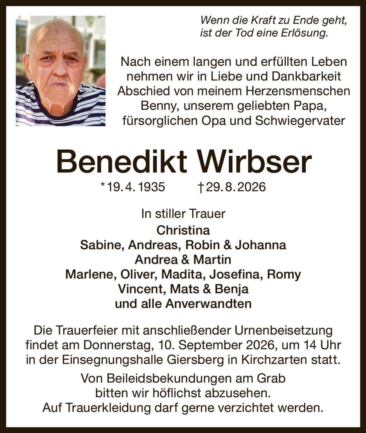 <i>Wenn die Kraft zu Ende geht, ist der Tod eine Erlösung.</i>

<p>Nach einem langen und erfüllten Leben nehmen wir in Liebe und Dankbarkeit Abschied von meinem Herzensmenschen Benny, unserem geliebten Papa, fürsorglichen Opa und Schwiegervater</p>

<strong>Benedikt Wirbser * 19. 4. 1935 † 29. 8. 2026</strong>

<p>In stiller Trauer<br>
Christina<br>
Sabine, Andreas, Robin & Johanna<br>
Andrea & Martin<br>
Marlene, Oliver, Madita, Josefina, Romy<br>
Vincent, Mats & Benja<br>
und alle Anverwandten</p>

<p>Die Trauerfeier mit anschließender Urnenbeisetzung findet am Donnerstag, 10. September 2026, um 14 Uhr in der Einsegnungshalle Giersberg in Kirchzarten statt.</p>

<p>Von Beileidsbekundungen am Grab bitten wir höflichst abzusehen. Auf Trauerbekleidung darf gerne verzichtet werden.</p>