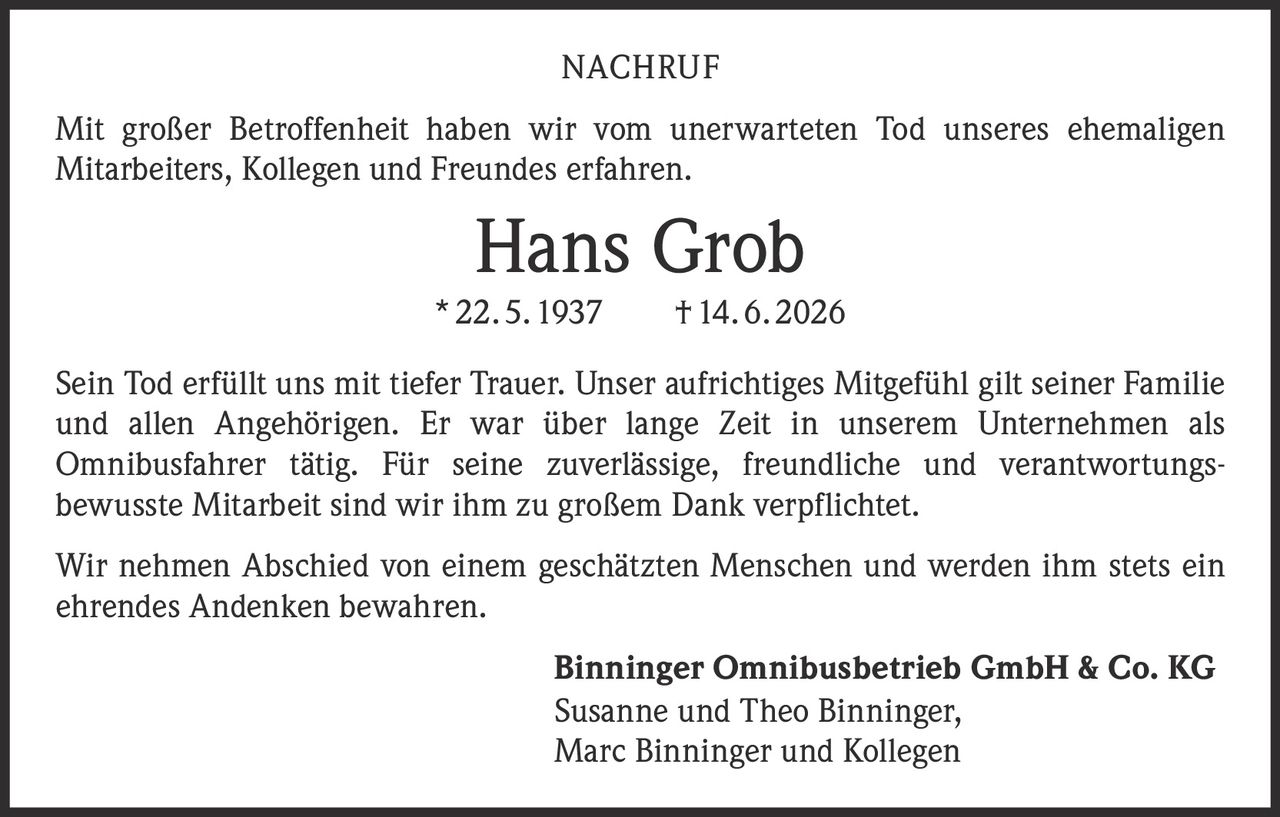 <p>Mit großer Betroffenheit haben wir vom unerwarteten Tod unseres ehemaligen Mitarbeiters, Kollegen und Freundes erfahren.</p>

<p><strong>Hans Grob</strong><br>* 22. 5. 1937 † 14. 6. 2026</p>

<p>Sein Tod erfüllt uns mit tiefer Trauer. Unser aufrichtiges Mitgefühl gilt seiner Familie und allen Angehörigen. Er war über lange Zeit in unserem Unternehmen als Omnibusfahrer tätig. Für seine zuverlässige, freundliche und verantwortungsbewusste Mitarbeit sind wir ihm zu großem Dank verpflichtet.</p>

<p>Wir nehmen Abschied von einem geschätzten Menschen und werden ihm stets ein ehrendes Andenken bewahren.</p>

<p><strong>Binninger Omnibusbetrieb GmbH & Co. KG</strong><br>Susanne und Theo Binninger,<br>Marc Binninger und Kollegen</p>