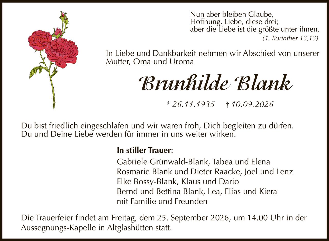 <p>In Liebe und Dankbarkeit nehmen wir Abschied von unserer Mutter, Oma und Uroma</p>

<p><strong>Brunhilde Blank</strong></p>

<p>* 26.11.1935  † 10.09.2026</p>

<p>Nun aber bleiben Glaube, Hoffnung, Liebe, diese drei; aber die Liebe ist die größte unter ihnen.<br>(1. Korinther 13,13)</p>

<p>Du bist friedlich eingeschlafen und wir waren froh, Dich begleiten zu dürfen. Du und Deine Liebe werden für immer in uns weiter wirken.</p>

<p><strong>In stiller Trauer:</strong></p>

<p>Gabriele Grünwald-Blank, Tabea und Elena<br>Rosmarie Blank und Dieter Raacke, Joel und Lenz<br>Elke Bossy-Blank, Klaus und Dario<br>Bernd und Bettina Blank, Lea, Elias und Kiera<br>mit Familie und Freunden</p>

<p>Die Trauerfeier findet am Freitag, dem 25. September 2026, um 14.00 Uhr in der Aussegnungs-Kapelle in Altglashütten statt.</p>